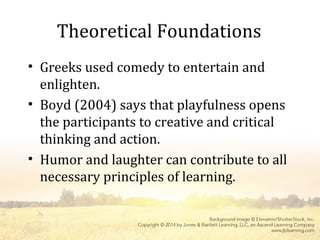 Theoretical Foundations
• Greeks used comedy to entertain and
enlighten.
• Boyd (2004) says that playfulness opens
the participants to creative and critical
thinking and action.
• Humor and laughter can contribute to all
necessary principles of learning.
 