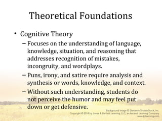 Theoretical Foundations
• Cognitive Theory
– Focuses on the understanding of language,
knowledge, situation, and reasoning that
addresses recognition of mistakes,
incongruity, and wordplays.
– Puns, irony, and satire require analysis and
synthesis or words, knowledge, and context.
– Without such understanding, students do
not perceive the humor and may feel put
down or get defensive.
 