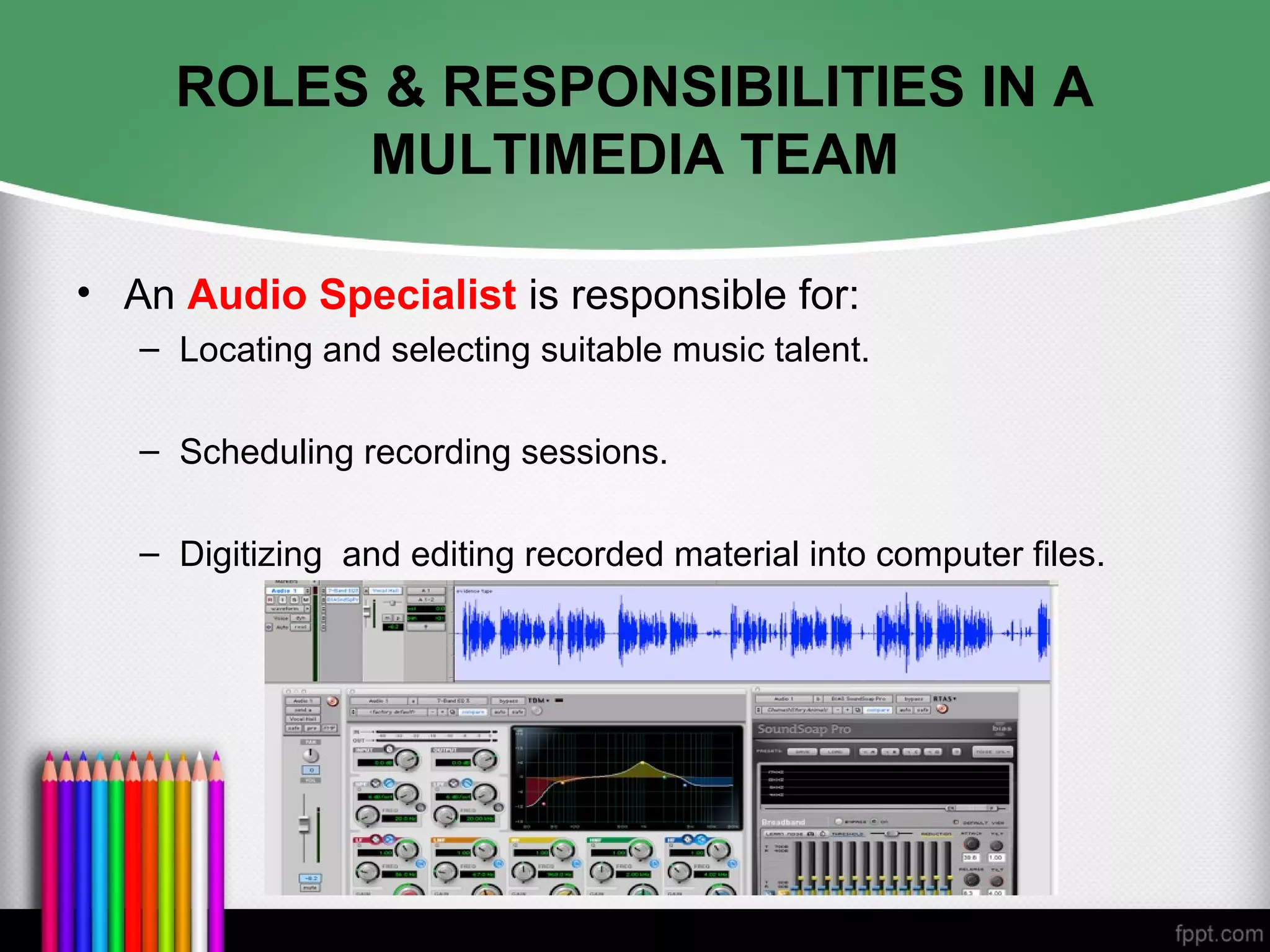 ROLES & RESPONSIBILITIES IN A
MULTIMEDIA TEAM
• An Audio Specialist is responsible for:
– Locating and selecting suitable music talent.
– Scheduling recording sessions.
– Digitizing and editing recorded material into computer files.
 
