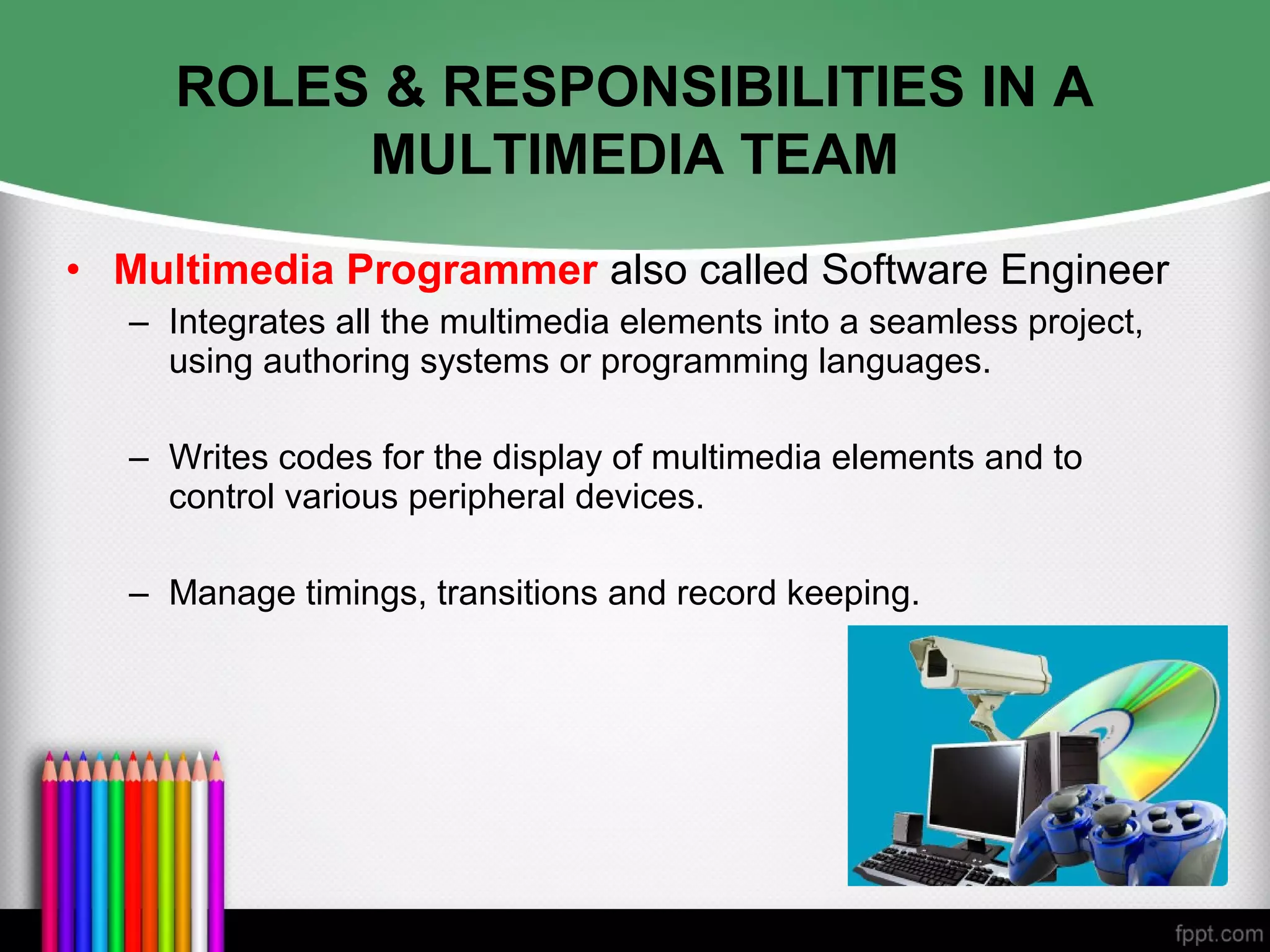 ROLES & RESPONSIBILITIES IN A
MULTIMEDIA TEAM
• Multimedia Programmer also called Software Engineer
– Integrates all the multimedia elements into a seamless project,
using authoring systems or programming languages.
– Writes codes for the display of multimedia elements and to
control various peripheral devices.
– Manage timings, transitions and record keeping.
 