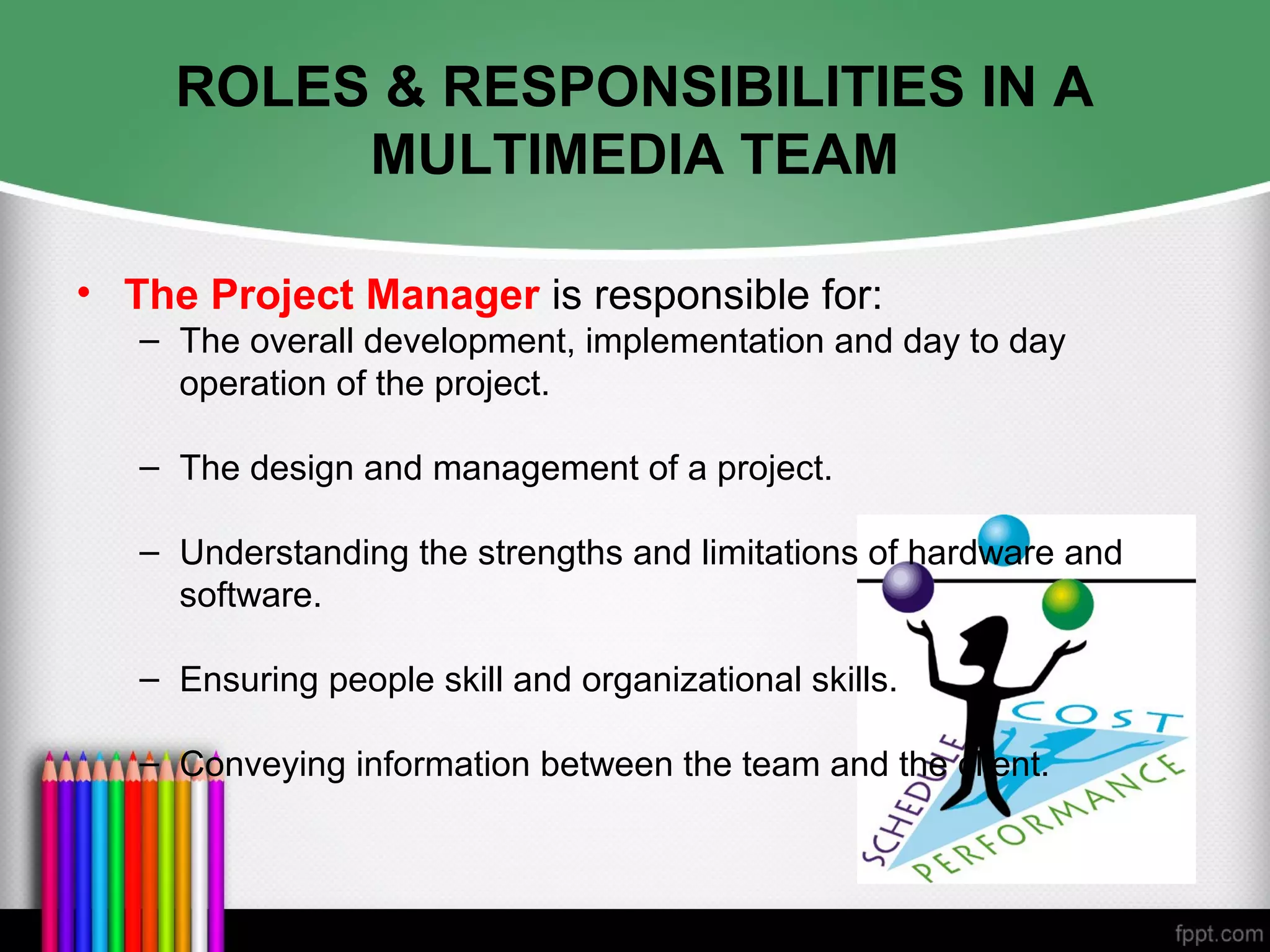 ROLES & RESPONSIBILITIES IN A
MULTIMEDIA TEAM
• The Project Manager is responsible for:
– The overall development, implementation and day to day
operation of the project.
– The design and management of a project.
– Understanding the strengths and limitations of hardware and
software.
– Ensuring people skill and organizational skills.
– Conveying information between the team and the client.
 