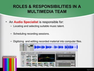 ROLES & RESPONSIBILITIES IN A
MULTIMEDIA TEAM
• An Audio Specialist is responsible for:
– Locating and selecting suitable music talent.
– Scheduling recording sessions.
– Digitizing and editing recorded material into computer files.
 