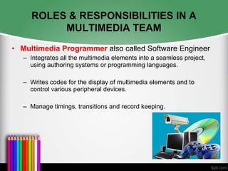 ROLES & RESPONSIBILITIES IN A
MULTIMEDIA TEAM
• Multimedia Programmer also called Software Engineer
– Integrates all the multimedia elements into a seamless project,
using authoring systems or programming languages.
– Writes codes for the display of multimedia elements and to
control various peripheral devices.
– Manage timings, transitions and record keeping.
 