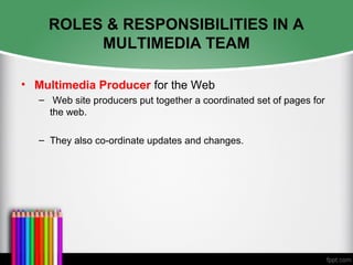 ROLES & RESPONSIBILITIES IN A
MULTIMEDIA TEAM
• Multimedia Producer for the Web
– Web site producers put together a coordinated set of pages for
the web.
– They also co-ordinate updates and changes.
 