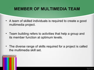 MEMBER OF MULTIMEDIA TEAM
• A team of skilled individuals is required to create a good
multimedia project.
• Team building refers to activities that help a group and
its member function at optimum levels.
• The diverse range of skills required for a project is called
the multimedia skill set.
 