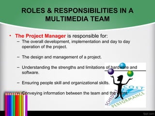 ROLES & RESPONSIBILITIES IN A
MULTIMEDIA TEAM
• The Project Manager is responsible for:
– The overall development, implementation and day to day
operation of the project.
– The design and management of a project.
– Understanding the strengths and limitations of hardware and
software.
– Ensuring people skill and organizational skills.
– Conveying information between the team and the client.
 