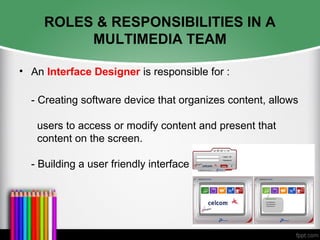 ROLES & RESPONSIBILITIES IN A
MULTIMEDIA TEAM
• An Interface Designer is responsible for :
- Creating software device that organizes content, allows
users to access or modify content and present that
content on the screen.
- Building a user friendly interface
 