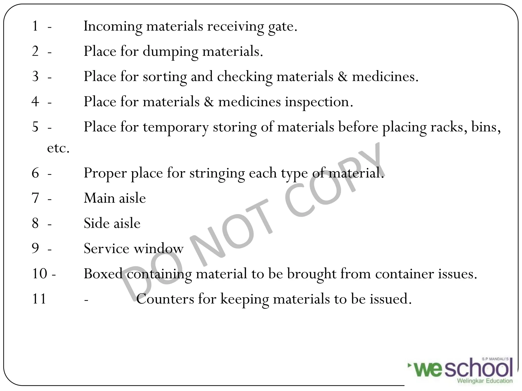1 - Incoming materials receiving gate.
2 - Place for dumping materials.
3 - Place for sorting and checking materials & medicines.
4 - Place for materials & medicines inspection.
5 - Place for temporary storing of materials before placing racks, bins,
etc.
6 - Proper place for stringing each type of material.
7 - Main aisle
8 - Side aisle
9 - Service window
10 - Boxed containing material to be brought from container issues.
11 - Counters for keeping materials to be issued.
 