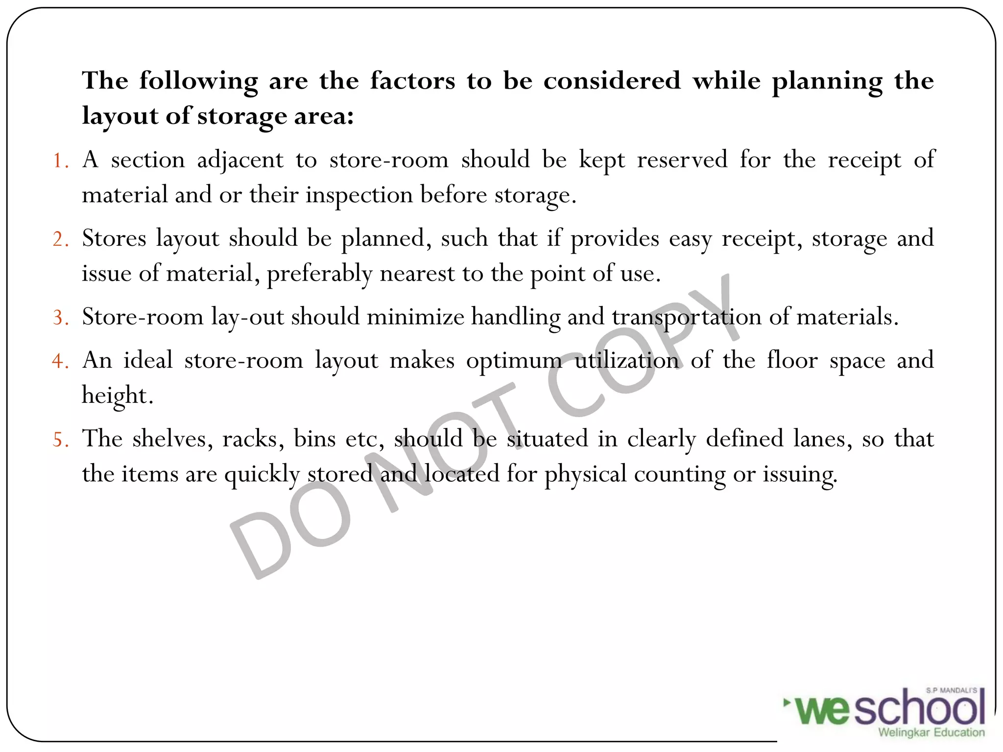 The following are the factors to be considered while planning the
layout of storage area:
1. A section adjacent to store-room should be kept reserved for the receipt of
material and or their inspection before storage.
2. Stores layout should be planned, such that if provides easy receipt, storage and
issue of material, preferably nearest to the point of use.
3. Store-room lay-out should minimize handling and transportation of materials.
4. An ideal store-room layout makes optimum utilization of the floor space and
height.
5. The shelves, racks, bins etc, should be situated in clearly defined lanes, so that
the items are quickly stored and located for physical counting or issuing.
 