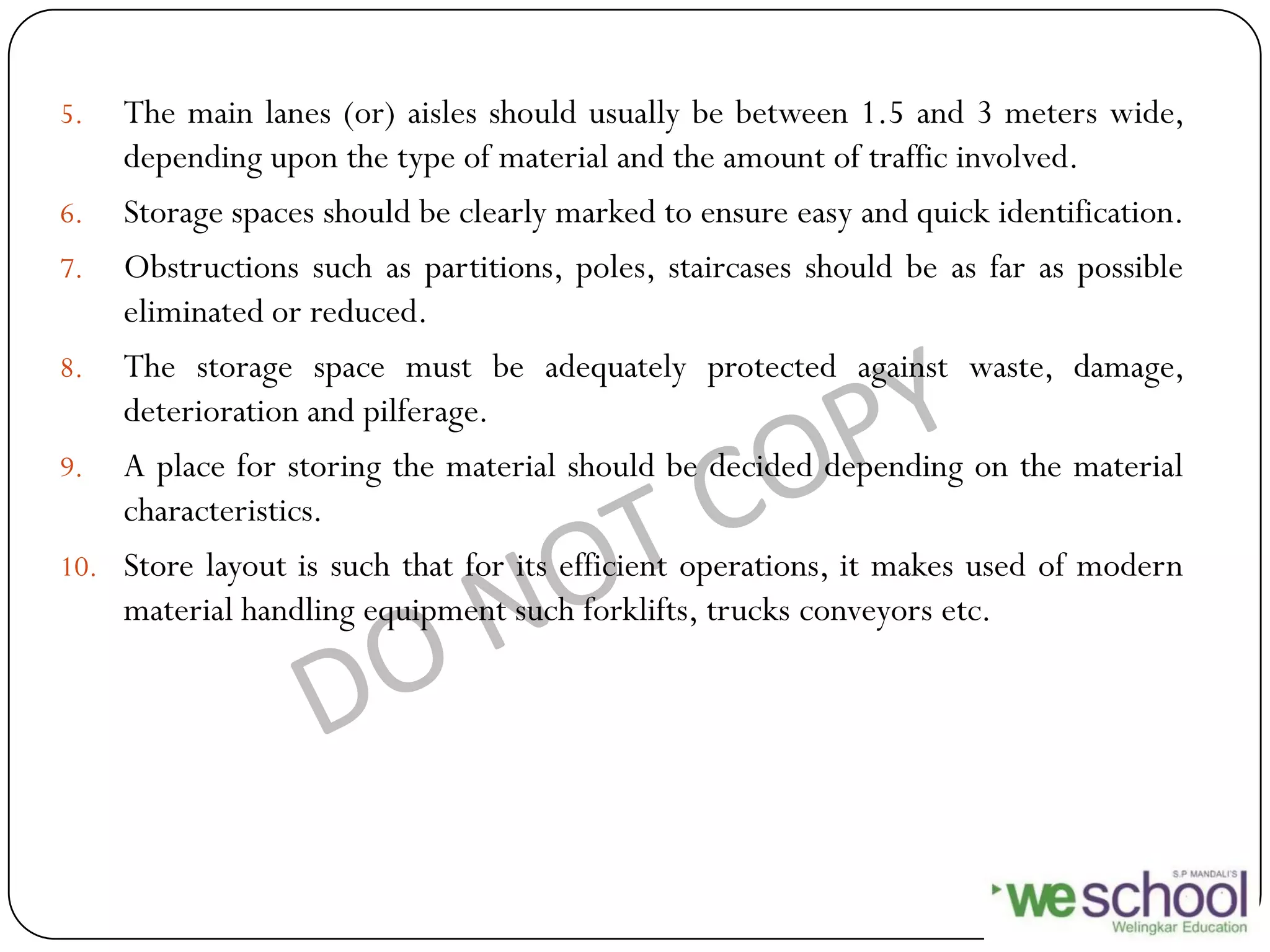 5. The main lanes (or) aisles should usually be between 1.5 and 3 meters wide,
depending upon the type of material and the amount of traffic involved.
6. Storage spaces should be clearly marked to ensure easy and quick identification.
7. Obstructions such as partitions, poles, staircases should be as far as possible
eliminated or reduced.
8. The storage space must be adequately protected against waste, damage,
deterioration and pilferage.
9. A place for storing the material should be decided depending on the material
characteristics.
10. Store layout is such that for its efficient operations, it makes used of modern
material handling equipment such forklifts, trucks conveyors etc.
 