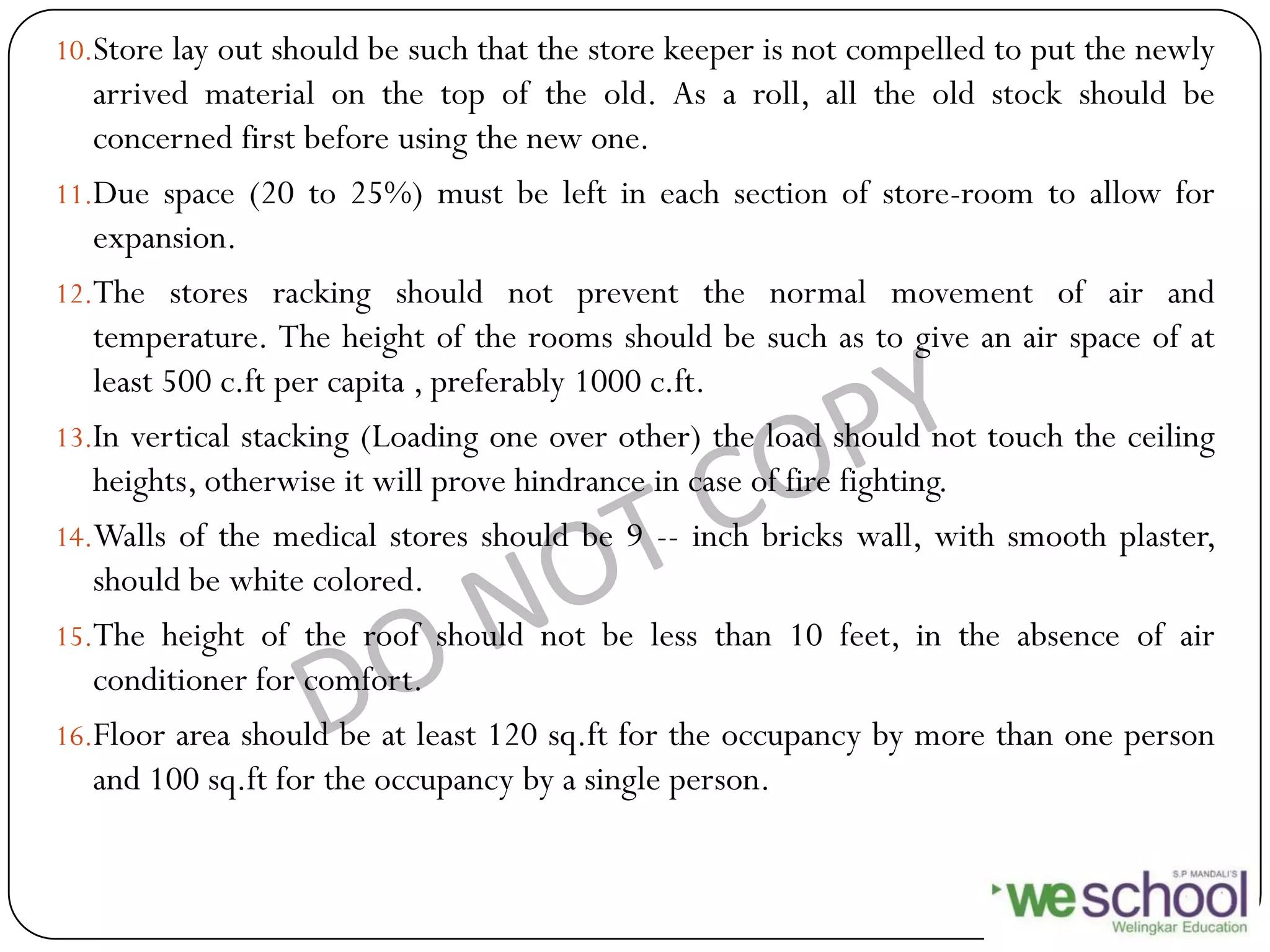 10.Store lay out should be such that the store keeper is not compelled to put the newly
arrived material on the top of the old. As a roll, all the old stock should be
concerned first before using the new one.
11.Due space (20 to 25%) must be left in each section of store-room to allow for
expansion.
12.The stores racking should not prevent the normal movement of air and
temperature. The height of the rooms should be such as to give an air space of at
least 500 c.ft per capita , preferably 1000 c.ft.
13.In vertical stacking (Loading one over other) the load should not touch the ceiling
heights, otherwise it will prove hindrance in case of fire fighting.
14.Walls of the medical stores should be 9 -- inch bricks wall, with smooth plaster,
should be white colored.
15.The height of the roof should not be less than 10 feet, in the absence of air
conditioner for comfort.
16.Floor area should be at least 120 sq.ft for the occupancy by more than one person
and 100 sq.ft for the occupancy by a single person.
 