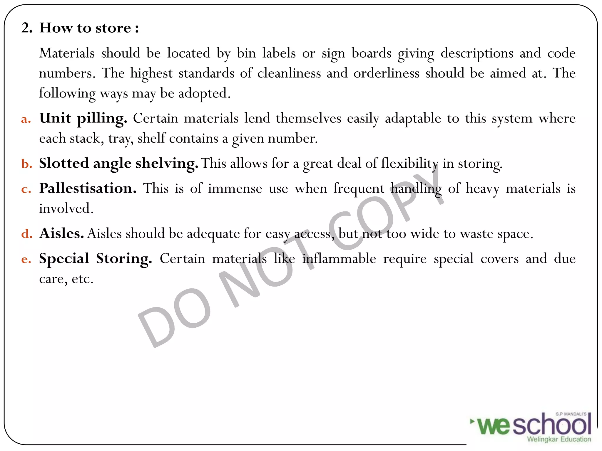 2. How to store :
Materials should be located by bin labels or sign boards giving descriptions and code
numbers. The highest standards of cleanliness and orderliness should be aimed at. The
following ways may be adopted.
a. Unit pilling. Certain materials lend themselves easily adaptable to this system where
each stack, tray, shelf contains a given number.
b. Slotted angle shelving.This allows for a great deal of flexibility in storing.
c. Pallestisation. This is of immense use when frequent handling of heavy materials is
involved.
d. Aisles.Aisles should be adequate for easy access, but not too wide to waste space.
e. Special Storing. Certain materials like inflammable require special covers and due
care, etc.
 