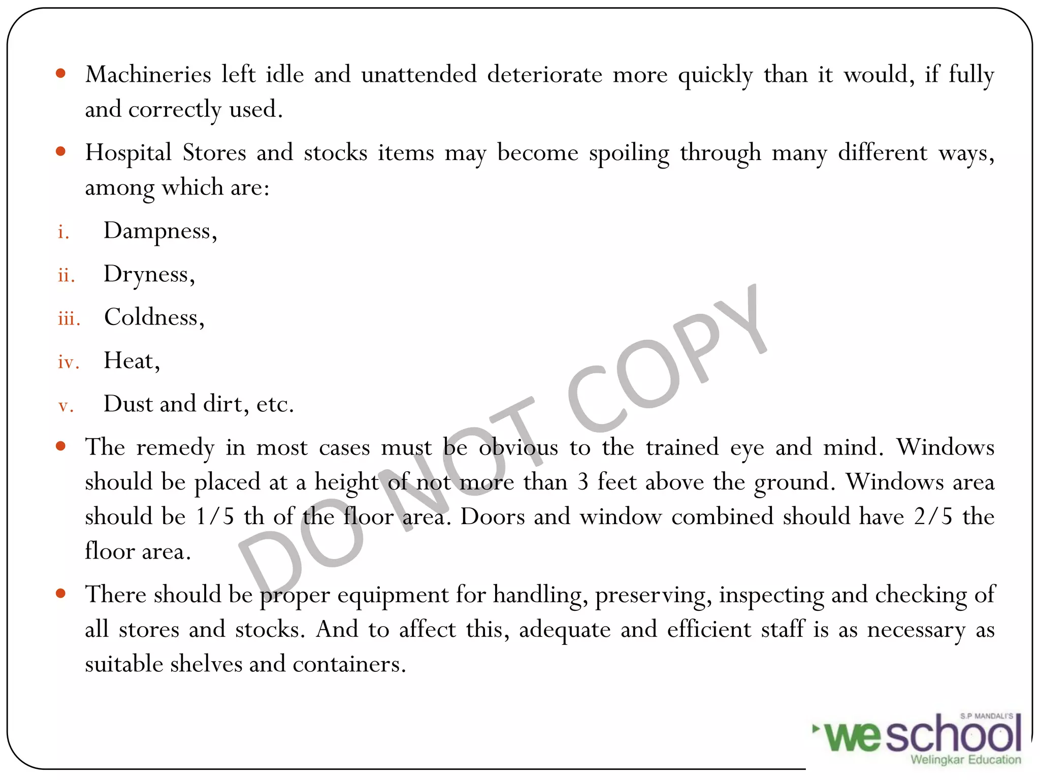  Machineries left idle and unattended deteriorate more quickly than it would, if fully
and correctly used.
 Hospital Stores and stocks items may become spoiling through many different ways,
among which are:
i. Dampness,
ii. Dryness,
iii. Coldness,
iv. Heat,
v. Dust and dirt, etc.
 The remedy in most cases must be obvious to the trained eye and mind. Windows
should be placed at a height of not more than 3 feet above the ground. Windows area
should be 1/5 th of the floor area. Doors and window combined should have 2/5 the
floor area.
 There should be proper equipment for handling, preserving, inspecting and checking of
all stores and stocks. And to affect this, adequate and efficient staff is as necessary as
suitable shelves and containers.
 
