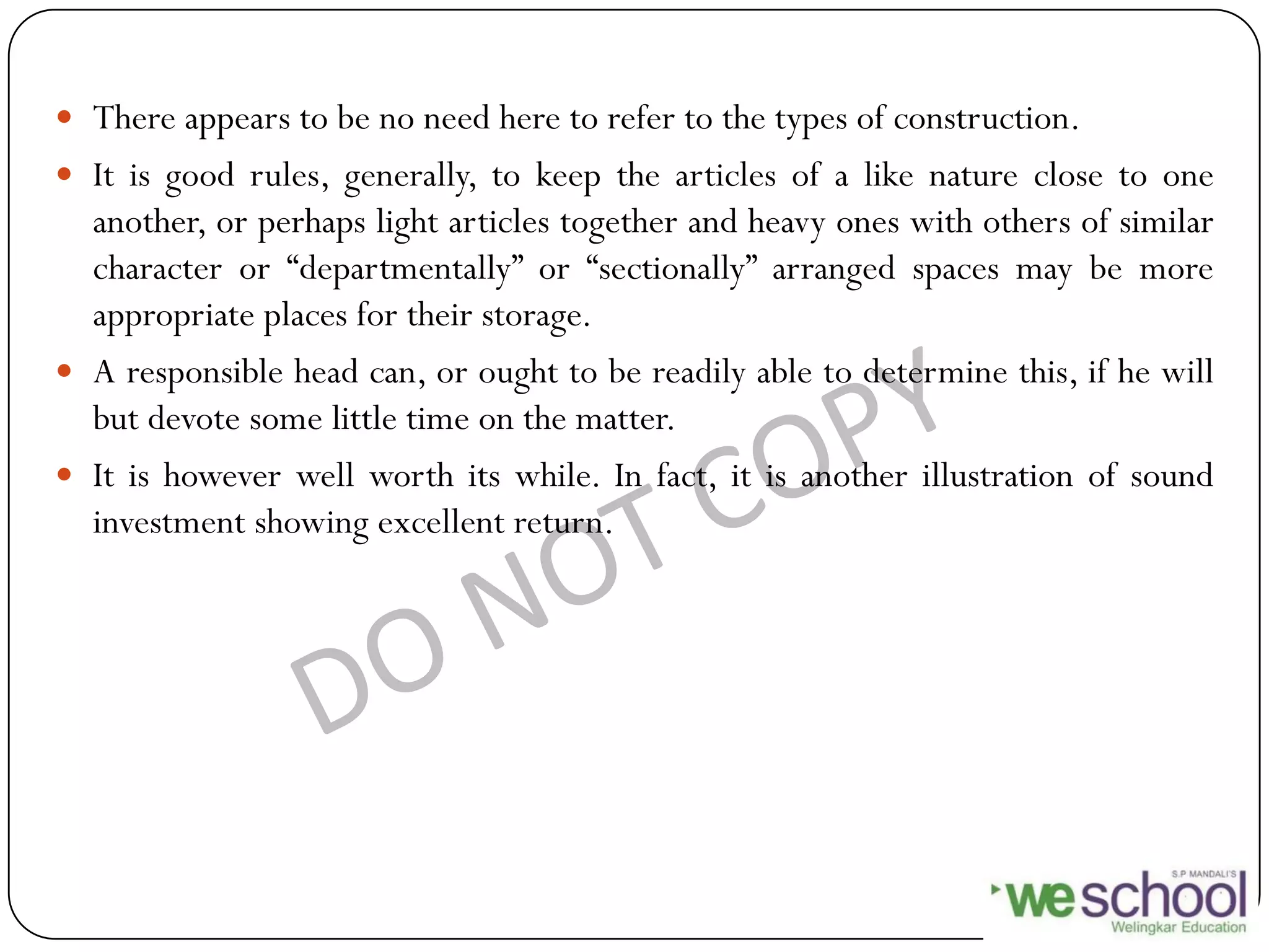 There appears to be no need here to refer to the types of construction.
 It is good rules, generally, to keep the articles of a like nature close to one
another, or perhaps light articles together and heavy ones with others of similar
character or “departmentally” or “sectionally” arranged spaces may be more
appropriate places for their storage.
 A responsible head can, or ought to be readily able to determine this, if he will
but devote some little time on the matter.
 It is however well worth its while. In fact, it is another illustration of sound
investment showing excellent return.
 
