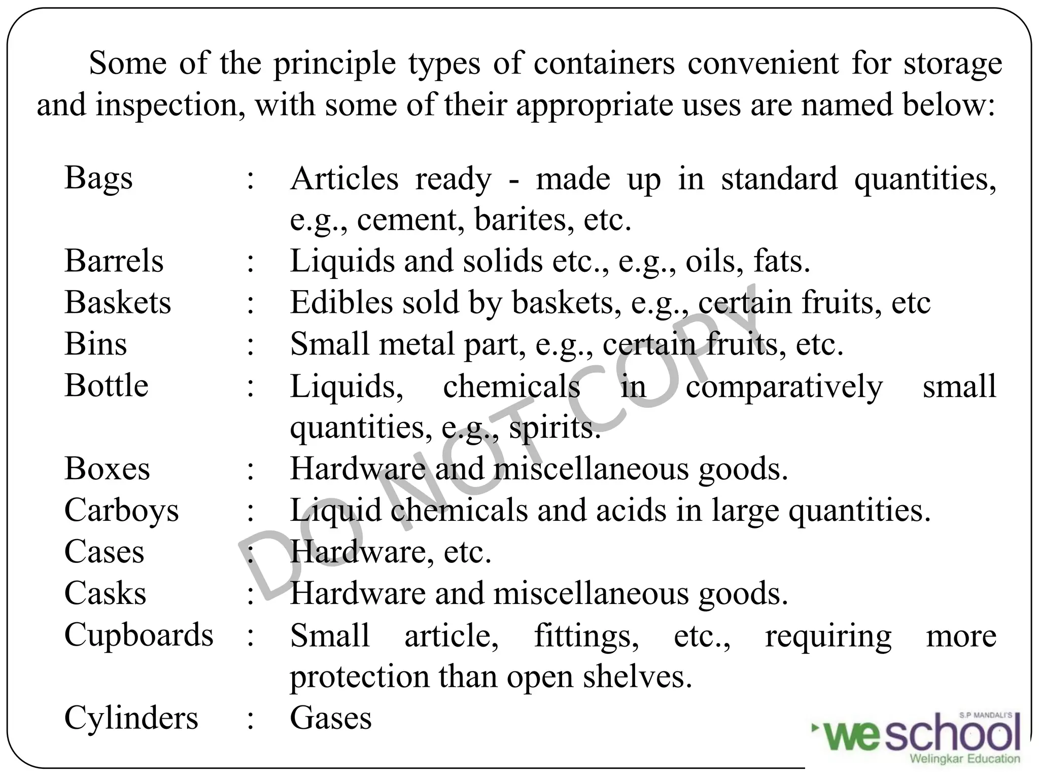Bags : Articles ready - made up in standard quantities,
e.g., cement, barites, etc.
Barrels : Liquids and solids etc., e.g., oils, fats.
Baskets : Edibles sold by baskets, e.g., certain fruits, etc
Bins : Small metal part, e.g., certain fruits, etc.
Bottle : Liquids, chemicals in comparatively small
quantities, e.g., spirits.
Boxes : Hardware and miscellaneous goods.
Carboys : Liquid chemicals and acids in large quantities.
Cases : Hardware, etc.
Casks : Hardware and miscellaneous goods.
Cupboards : Small article, fittings, etc., requiring more
protection than open shelves.
Cylinders : Gases
Some of the principle types of containers convenient for storage
and inspection, with some of their appropriate uses are named below:
 