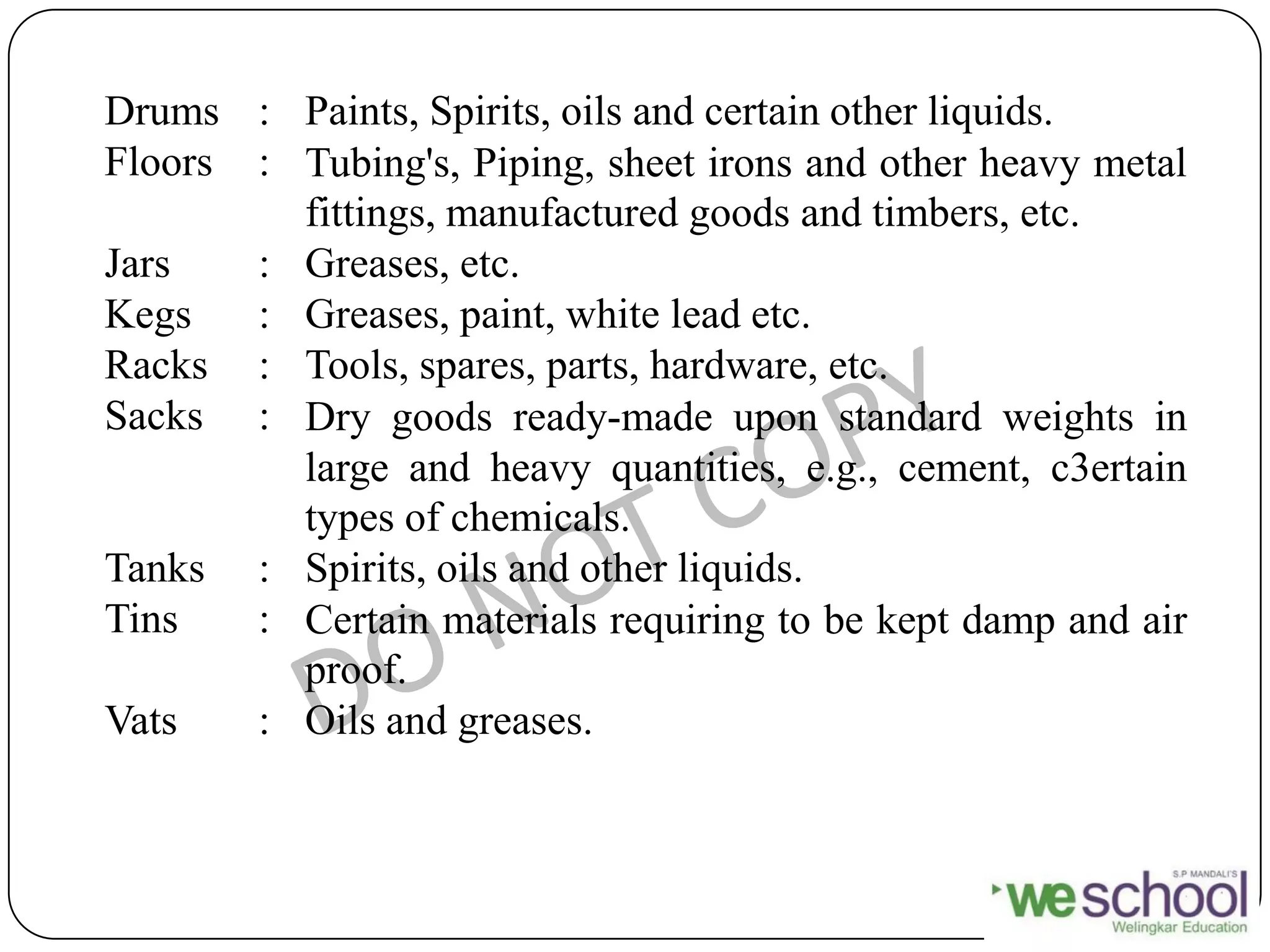 Drums : Paints, Spirits, oils and certain other liquids.
Floors : Tubing's, Piping, sheet irons and other heavy metal
fittings, manufactured goods and timbers, etc.
Jars : Greases, etc.
Kegs : Greases, paint, white lead etc.
Racks : Tools, spares, parts, hardware, etc.
Sacks : Dry goods ready-made upon standard weights in
large and heavy quantities, e.g., cement, c3ertain
types of chemicals.
Tanks : Spirits, oils and other liquids.
Tins : Certain materials requiring to be kept damp and air
proof.
Vats : Oils and greases.
 