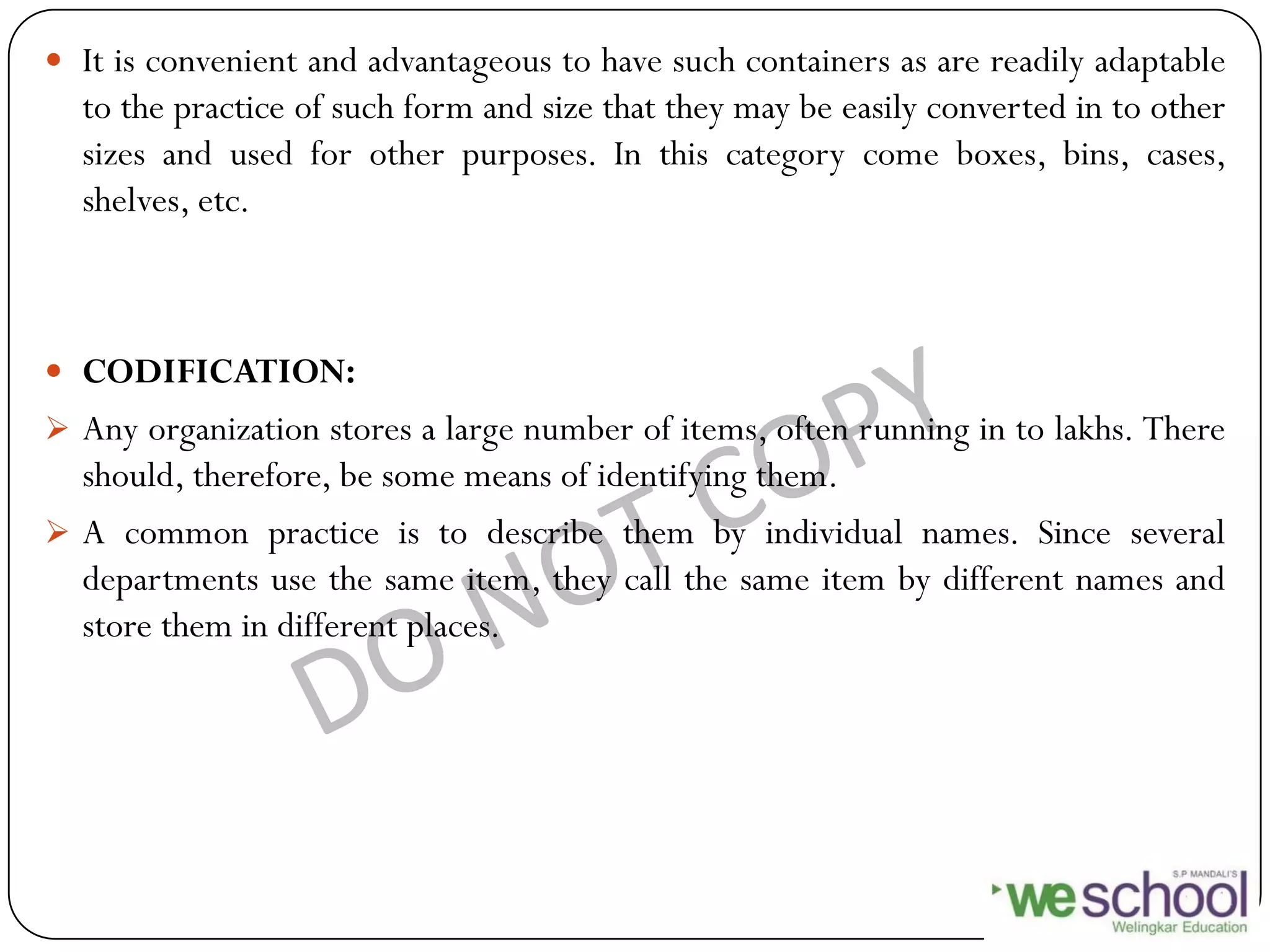  It is convenient and advantageous to have such containers as are readily adaptable
to the practice of such form and size that they may be easily converted in to other
sizes and used for other purposes. In this category come boxes, bins, cases,
shelves, etc.
 CODIFICATION:
 Any organization stores a large number of items, often running in to lakhs. There
should, therefore, be some means of identifying them.
 A common practice is to describe them by individual names. Since several
departments use the same item, they call the same item by different names and
store them in different places.
 