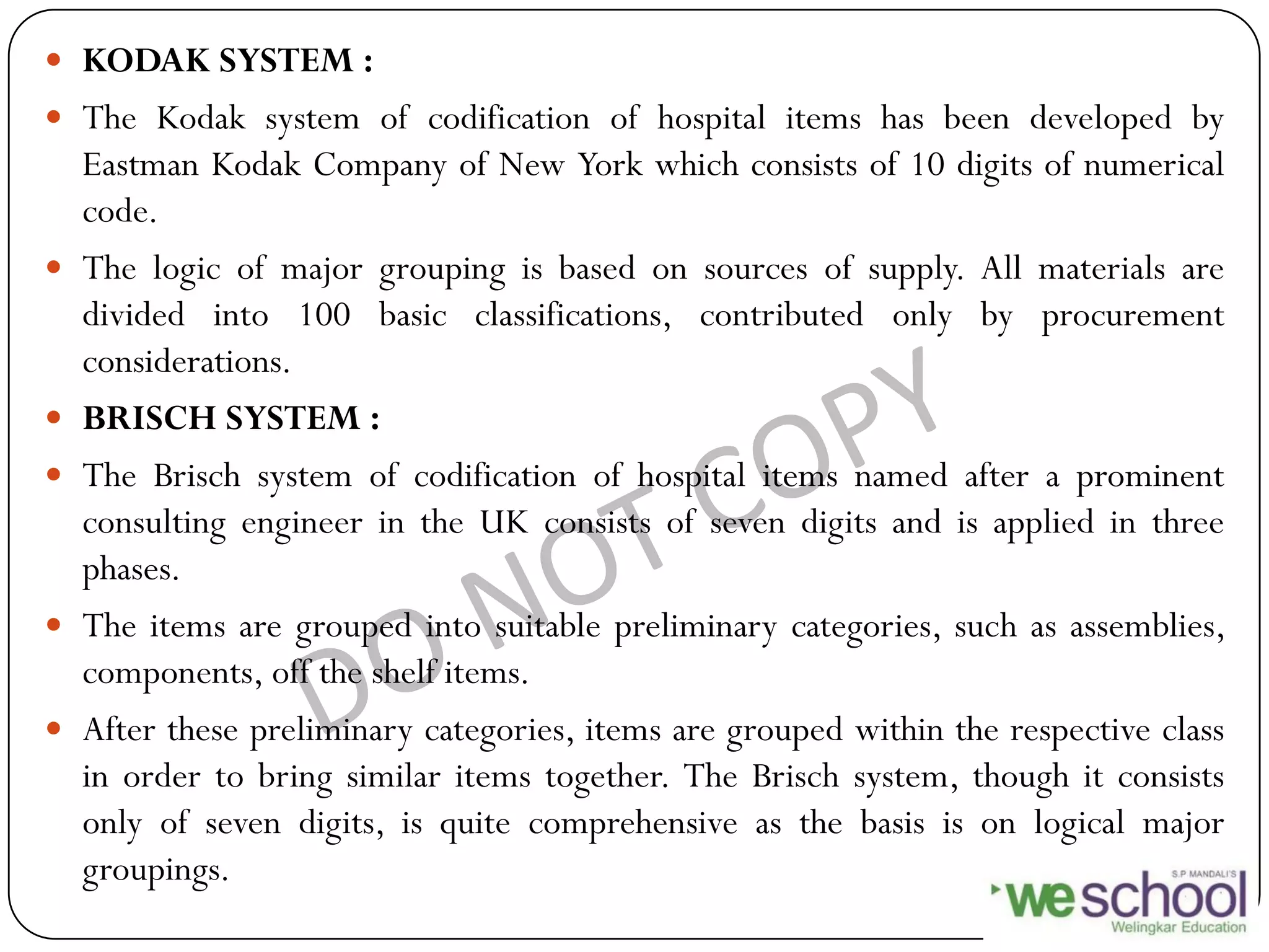  KODAK SYSTEM :
 The Kodak system of codification of hospital items has been developed by
Eastman Kodak Company of New York which consists of 10 digits of numerical
code.
 The logic of major grouping is based on sources of supply. All materials are
divided into 100 basic classifications, contributed only by procurement
considerations.
 BRISCH SYSTEM :
 The Brisch system of codification of hospital items named after a prominent
consulting engineer in the UK consists of seven digits and is applied in three
phases.
 The items are grouped into suitable preliminary categories, such as assemblies,
components, off the shelf items.
 After these preliminary categories, items are grouped within the respective class
in order to bring similar items together. The Brisch system, though it consists
only of seven digits, is quite comprehensive as the basis is on logical major
groupings.
 