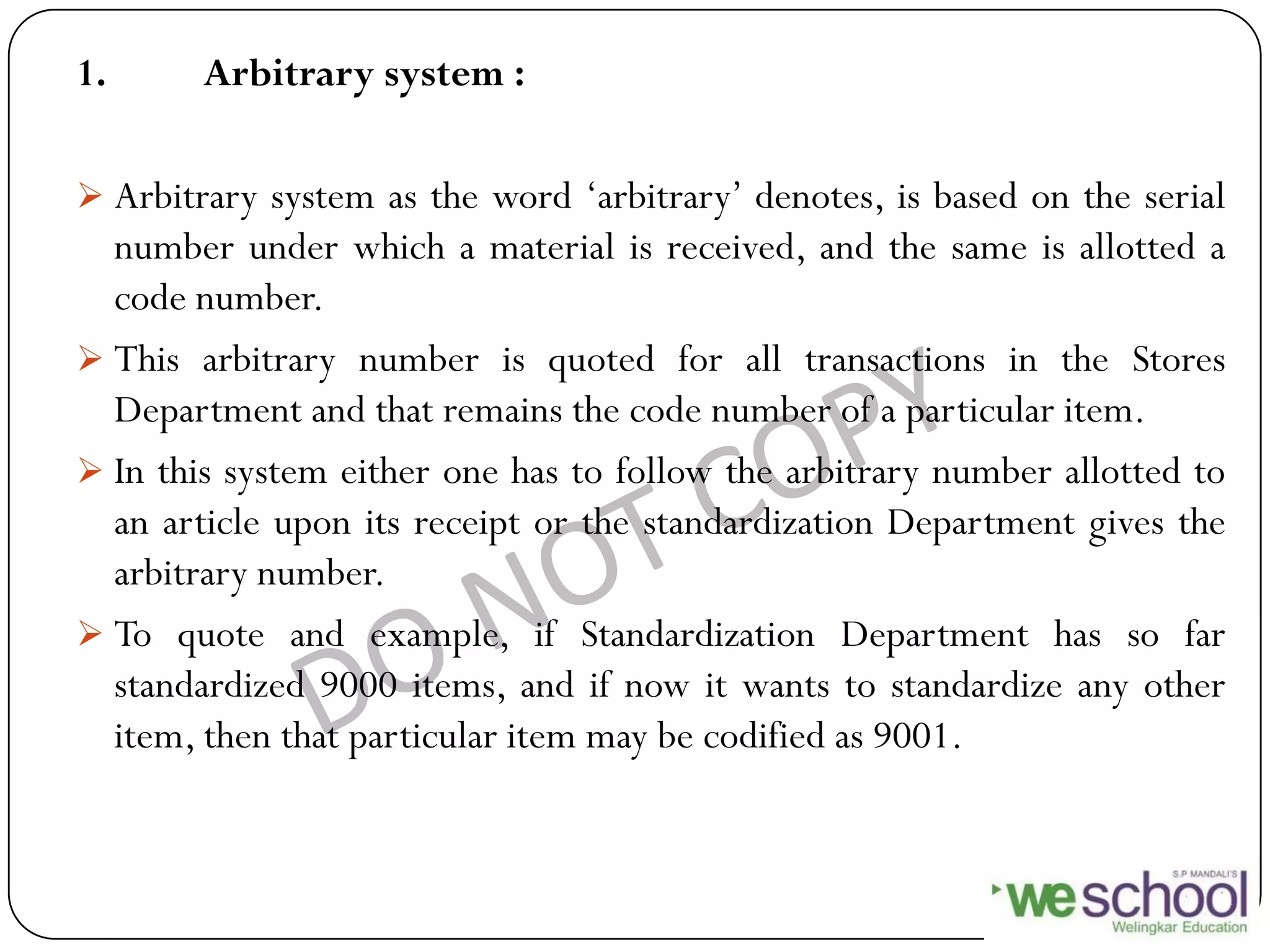 1. Arbitrary system :
 Arbitrary system as the word „arbitrary‟ denotes, is based on the serial
number under which a material is received, and the same is allotted a
code number.
 This arbitrary number is quoted for all transactions in the Stores
Department and that remains the code number of a particular item.
 In this system either one has to follow the arbitrary number allotted to
an article upon its receipt or the standardization Department gives the
arbitrary number.
 To quote and example, if Standardization Department has so far
standardized 9000 items, and if now it wants to standardize any other
item, then that particular item may be codified as 9001.
 