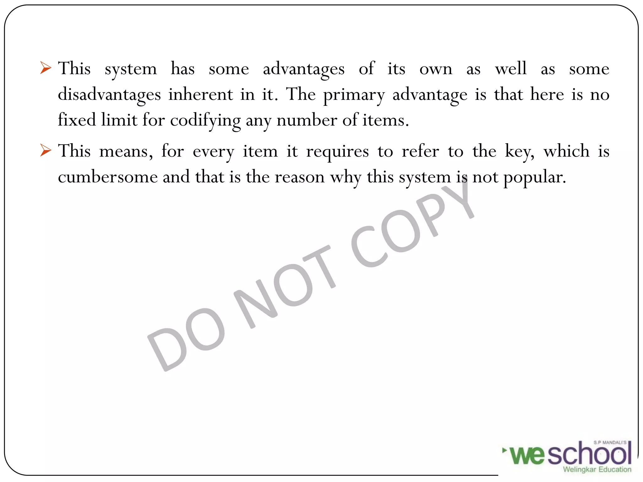  This system has some advantages of its own as well as some
disadvantages inherent in it. The primary advantage is that here is no
fixed limit for codifying any number of items.
 This means, for every item it requires to refer to the key, which is
cumbersome and that is the reason why this system is not popular.
 