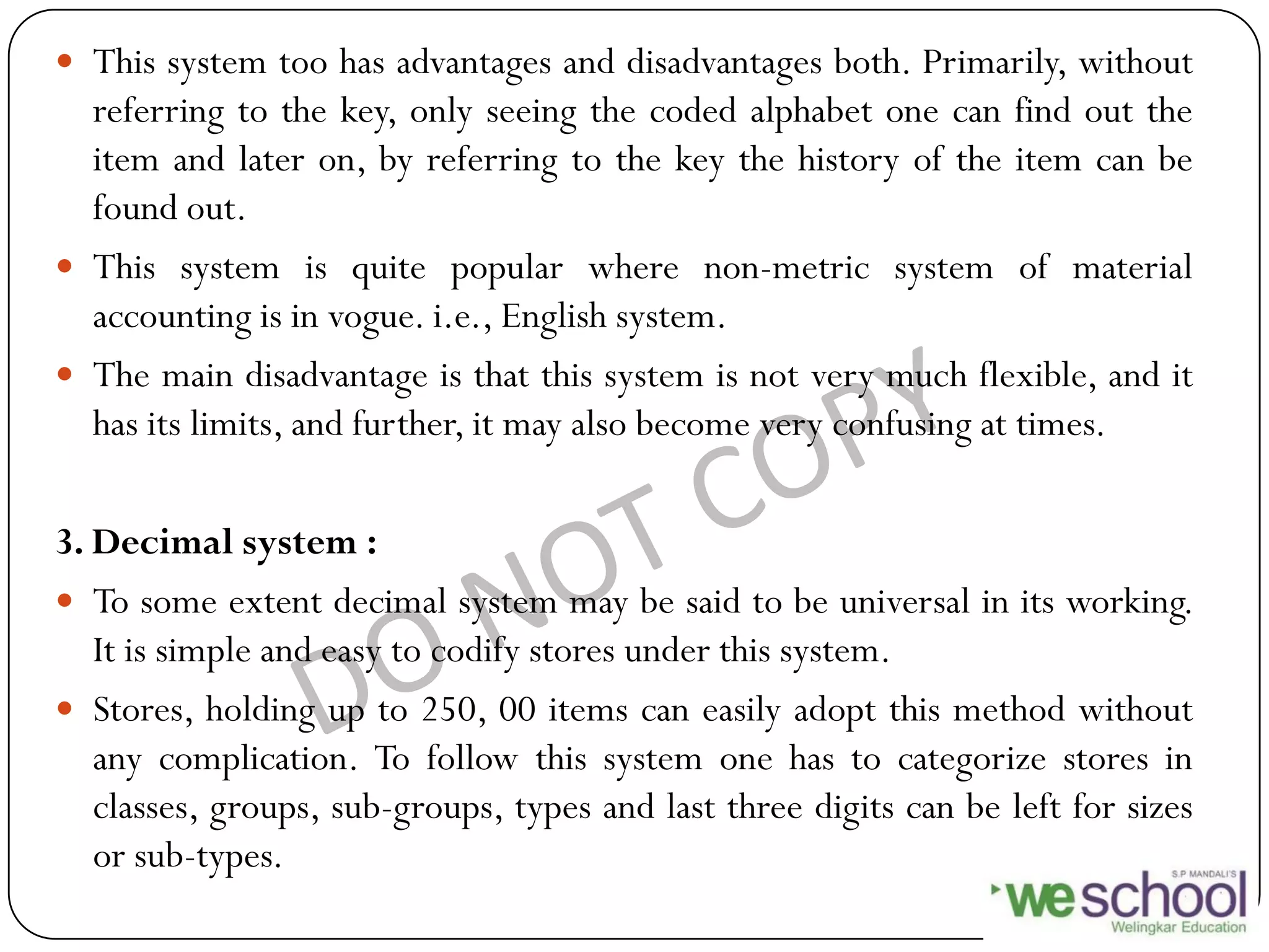  This system too has advantages and disadvantages both. Primarily, without
referring to the key, only seeing the coded alphabet one can find out the
item and later on, by referring to the key the history of the item can be
found out.
 This system is quite popular where non-metric system of material
accounting is in vogue. i.e., English system.
 The main disadvantage is that this system is not very much flexible, and it
has its limits, and further, it may also become very confusing at times.
3. Decimal system :
 To some extent decimal system may be said to be universal in its working.
It is simple and easy to codify stores under this system.
 Stores, holding up to 250, 00 items can easily adopt this method without
any complication. To follow this system one has to categorize stores in
classes, groups, sub-groups, types and last three digits can be left for sizes
or sub-types.
 