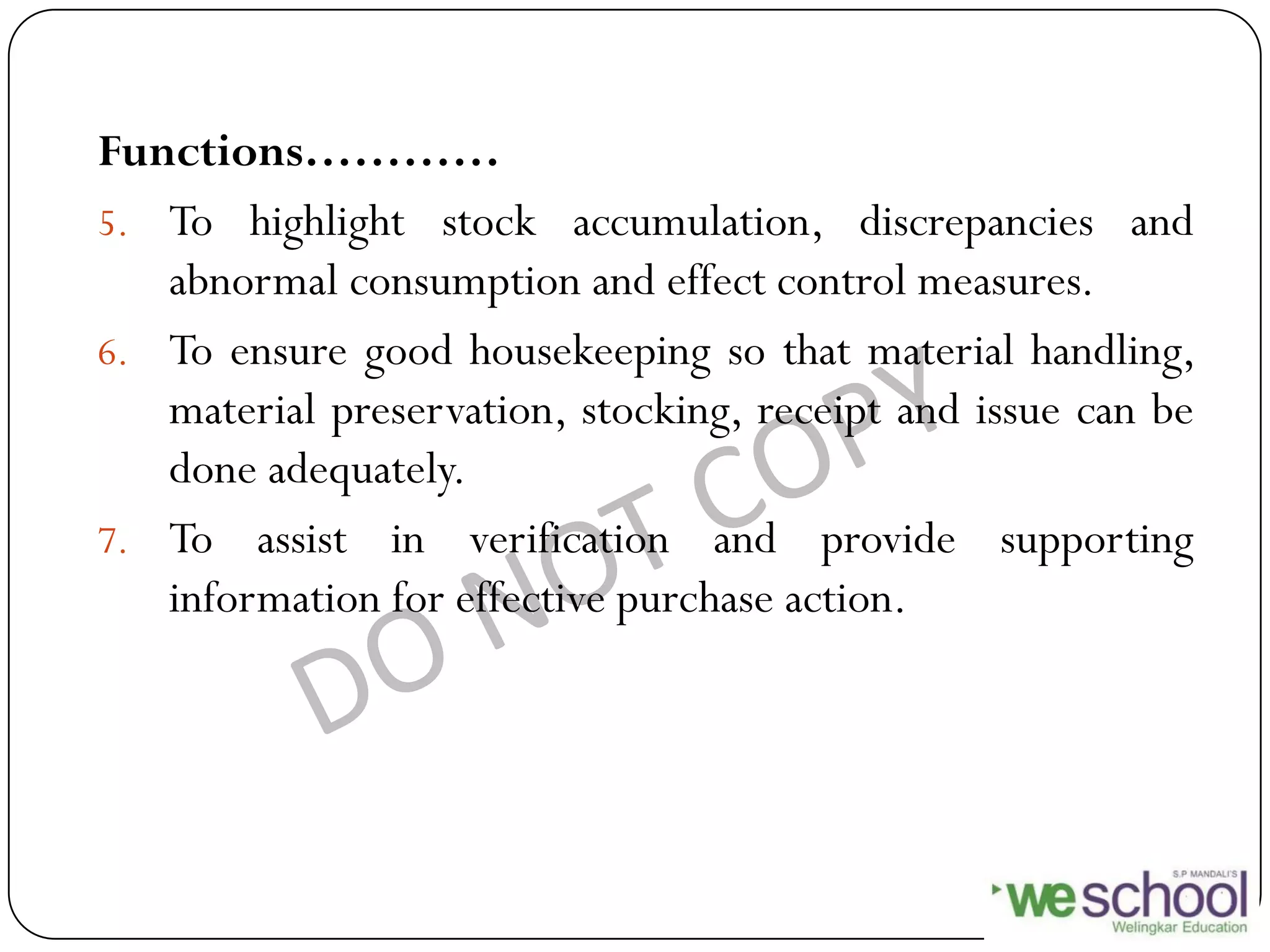 Functions…………
5. To highlight stock accumulation, discrepancies and
abnormal consumption and effect control measures.
6. To ensure good housekeeping so that material handling,
material preservation, stocking, receipt and issue can be
done adequately.
7. To assist in verification and provide supporting
information for effective purchase action.
 