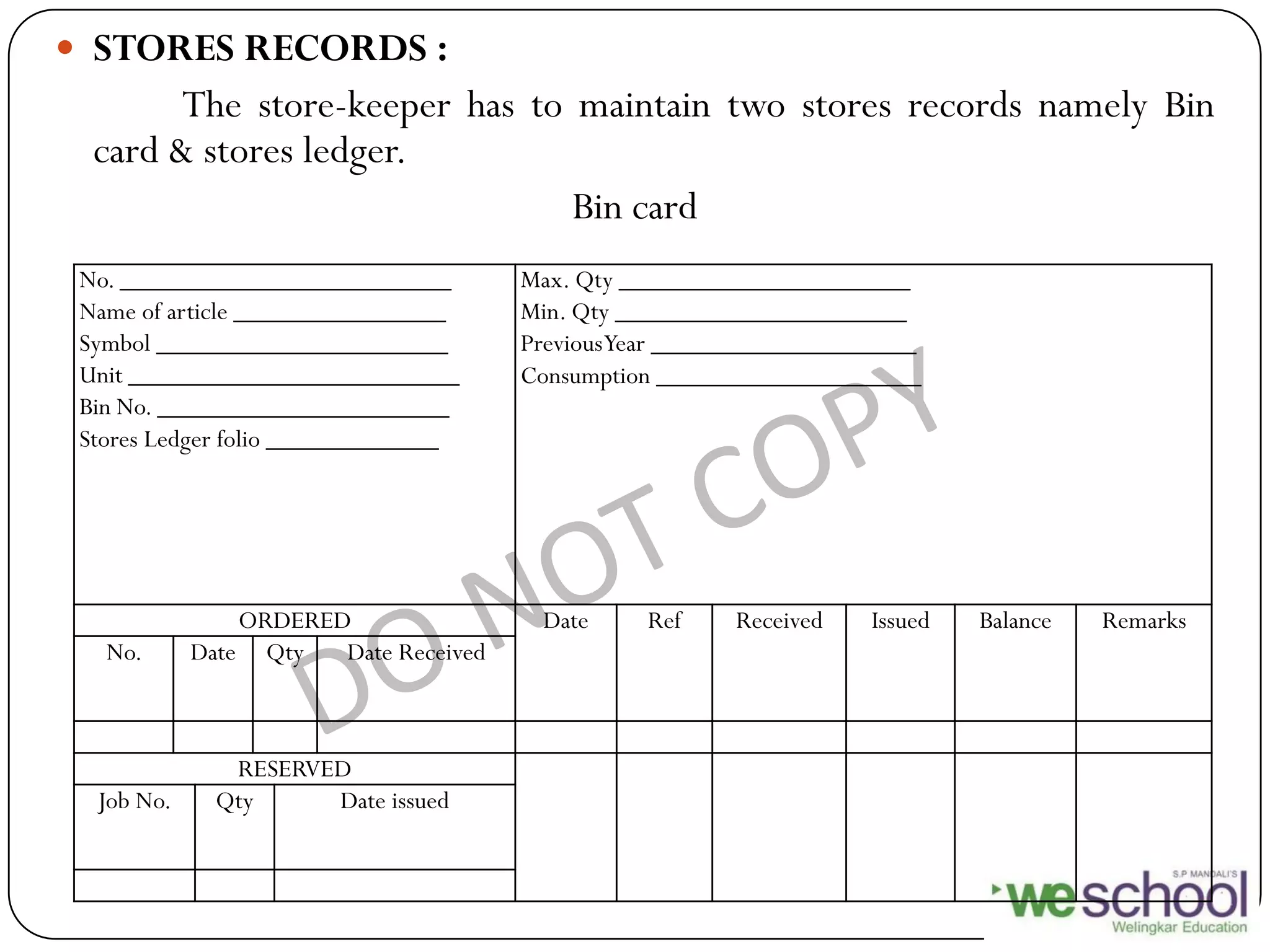  STORES RECORDS :
The store-keeper has to maintain two stores records namely Bin
card & stores ledger.
Bin card
No. _________________________
Name of article ________________
Symbol ______________________
Unit _________________________
Bin No. ______________________
Stores Ledger folio _____________
Max. Qty ______________________
Min. Qty ______________________
PreviousYear ____________________
Consumption ____________________
ORDERED Date Ref Received Issued Balance Remarks
No. Date Qty Date Received
RESERVED
Job No. Qty Date issued
 