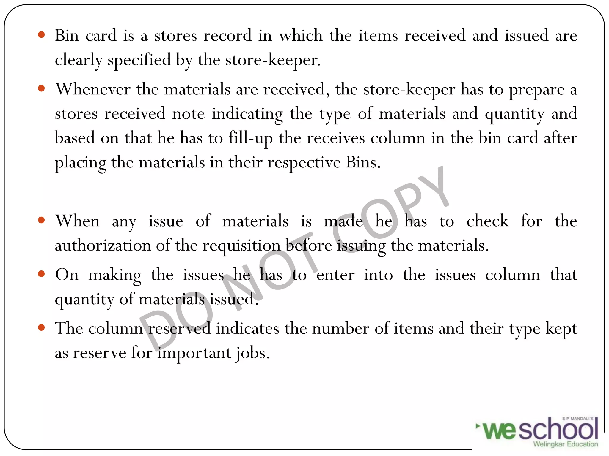  Bin card is a stores record in which the items received and issued are
clearly specified by the store-keeper.
 Whenever the materials are received, the store-keeper has to prepare a
stores received note indicating the type of materials and quantity and
based on that he has to fill-up the receives column in the bin card after
placing the materials in their respective Bins.
 When any issue of materials is made he has to check for the
authorization of the requisition before issuing the materials.
 On making the issues he has to enter into the issues column that
quantity of materials issued.
 The column reserved indicates the number of items and their type kept
as reserve for important jobs.
 