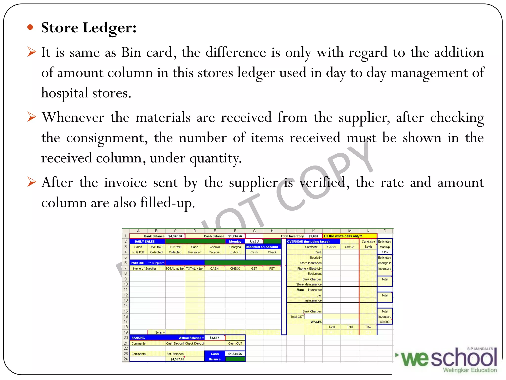  Store Ledger:
 It is same as Bin card, the difference is only with regard to the addition
of amount column in this stores ledger used in day to day management of
hospital stores.
 Whenever the materials are received from the supplier, after checking
the consignment, the number of items received must be shown in the
received column, under quantity.
 After the invoice sent by the supplier is verified, the rate and amount
column are also filled-up.
 