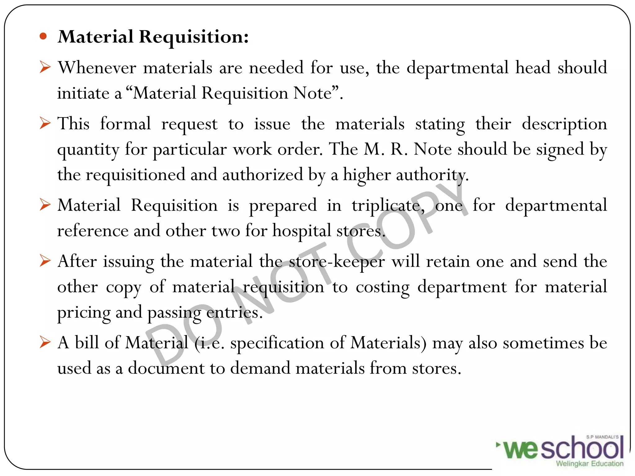  Material Requisition:
 Whenever materials are needed for use, the departmental head should
initiate a “Material Requisition Note”.
 This formal request to issue the materials stating their description
quantity for particular work order. The M. R. Note should be signed by
the requisitioned and authorized by a higher authority.
 Material Requisition is prepared in triplicate, one for departmental
reference and other two for hospital stores.
 After issuing the material the store-keeper will retain one and send the
other copy of material requisition to costing department for material
pricing and passing entries.
 A bill of Material (i.e. specification of Materials) may also sometimes be
used as a document to demand materials from stores.
 