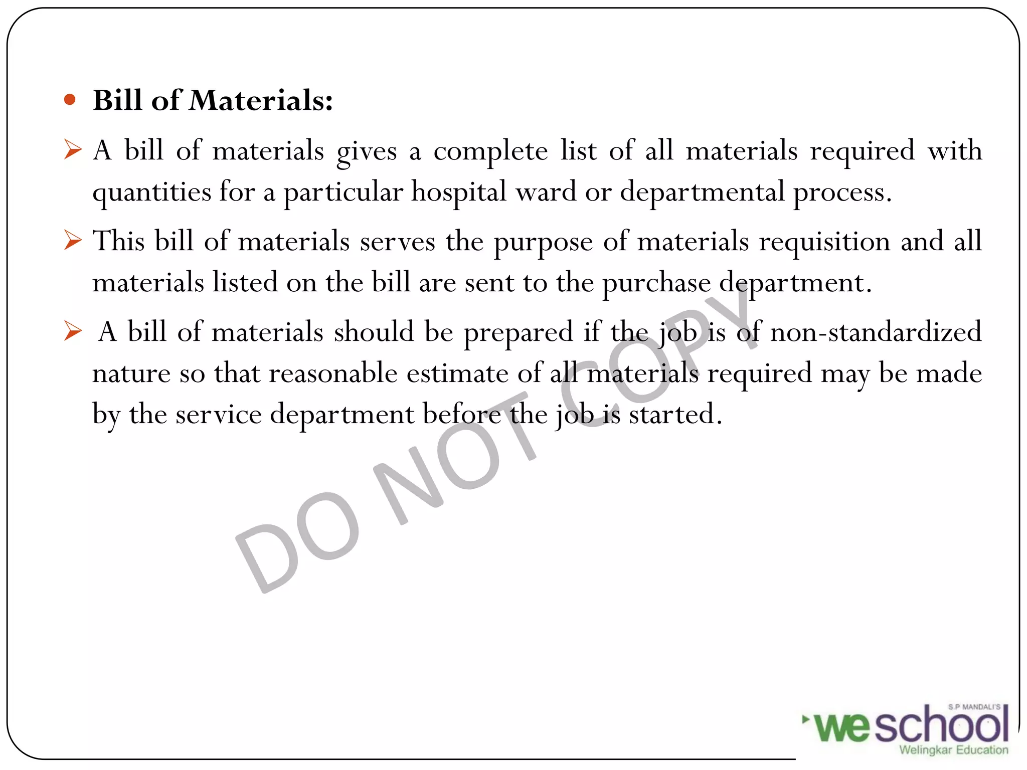  Bill of Materials:
 A bill of materials gives a complete list of all materials required with
quantities for a particular hospital ward or departmental process.
 This bill of materials serves the purpose of materials requisition and all
materials listed on the bill are sent to the purchase department.
 A bill of materials should be prepared if the job is of non-standardized
nature so that reasonable estimate of all materials required may be made
by the service department before the job is started.
 