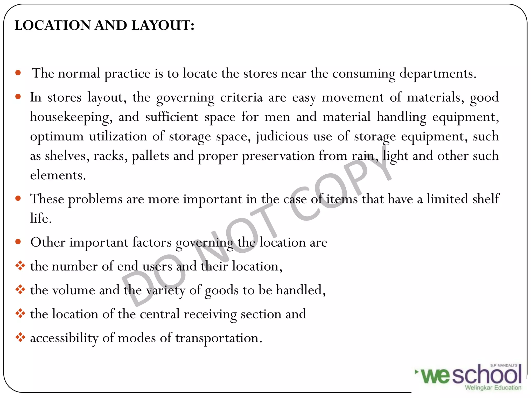 LOCATION AND LAYOUT:
 The normal practice is to locate the stores near the consuming departments.
 In stores layout, the governing criteria are easy movement of materials, good
housekeeping, and sufficient space for men and material handling equipment,
optimum utilization of storage space, judicious use of storage equipment, such
as shelves, racks, pallets and proper preservation from rain, light and other such
elements.
 These problems are more important in the case of items that have a limited shelf
life.
 Other important factors governing the location are
 the number of end users and their location,
 the volume and the variety of goods to be handled,
 the location of the central receiving section and
 accessibility of modes of transportation.
 