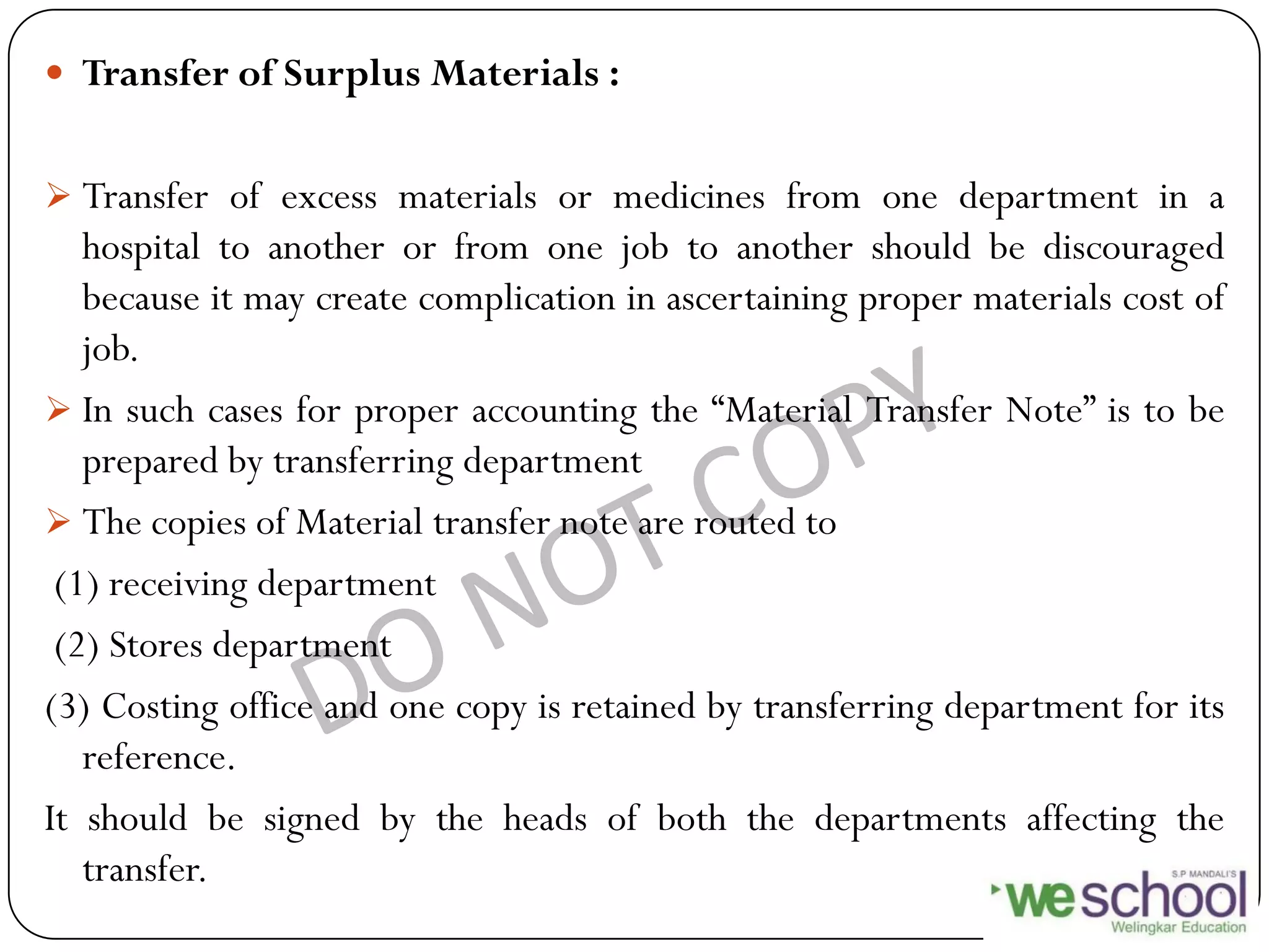 Transfer of Surplus Materials :
 Transfer of excess materials or medicines from one department in a
hospital to another or from one job to another should be discouraged
because it may create complication in ascertaining proper materials cost of
job.
 In such cases for proper accounting the “Material Transfer Note” is to be
prepared by transferring department
 The copies of Material transfer note are routed to
(1) receiving department
(2) Stores department
(3) Costing office and one copy is retained by transferring department for its
reference.
It should be signed by the heads of both the departments affecting the
transfer.
 