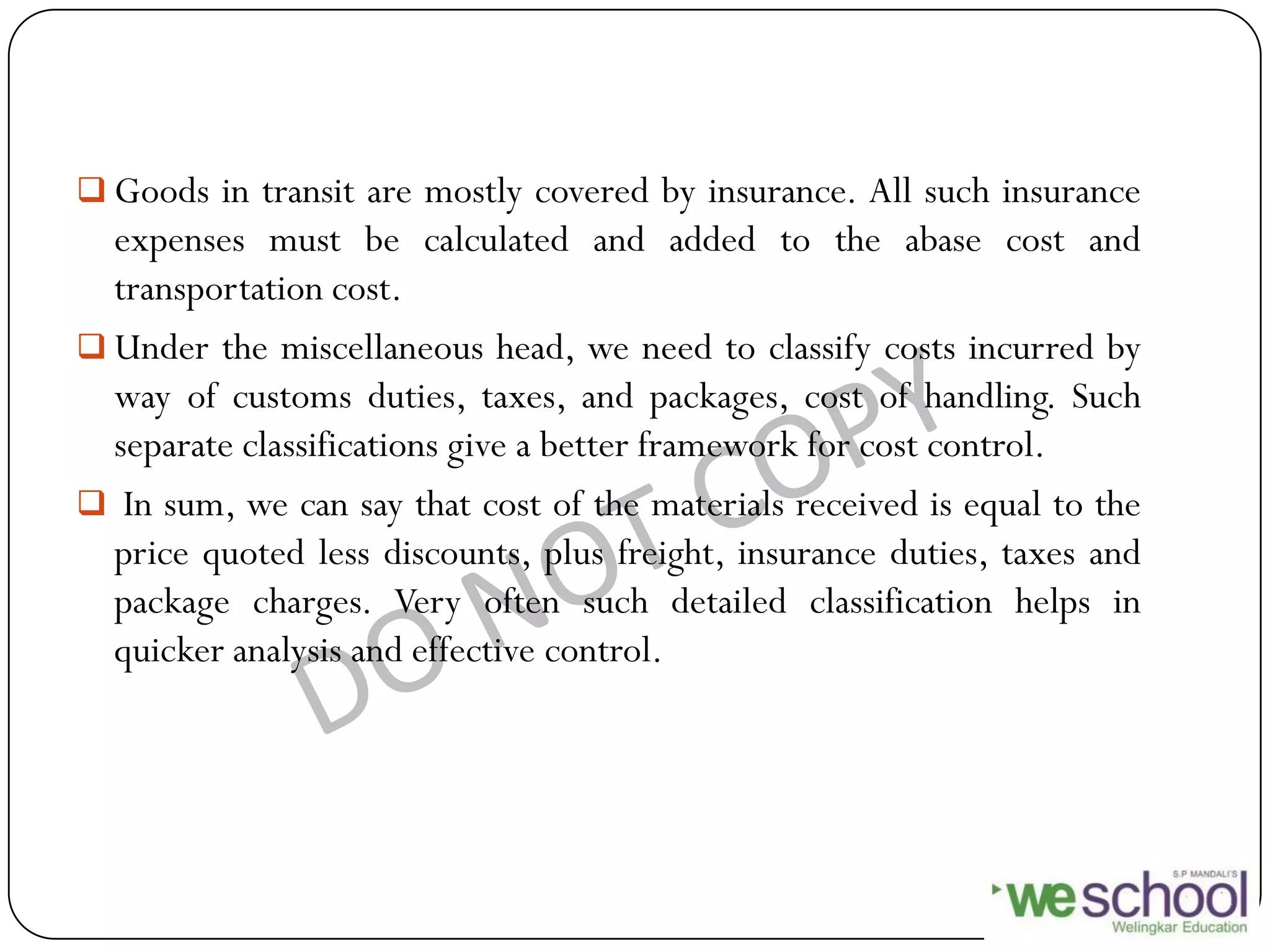  Goods in transit are mostly covered by insurance. All such insurance
expenses must be calculated and added to the abase cost and
transportation cost.
 Under the miscellaneous head, we need to classify costs incurred by
way of customs duties, taxes, and packages, cost of handling. Such
separate classifications give a better framework for cost control.
 In sum, we can say that cost of the materials received is equal to the
price quoted less discounts, plus freight, insurance duties, taxes and
package charges. Very often such detailed classification helps in
quicker analysis and effective control.
 