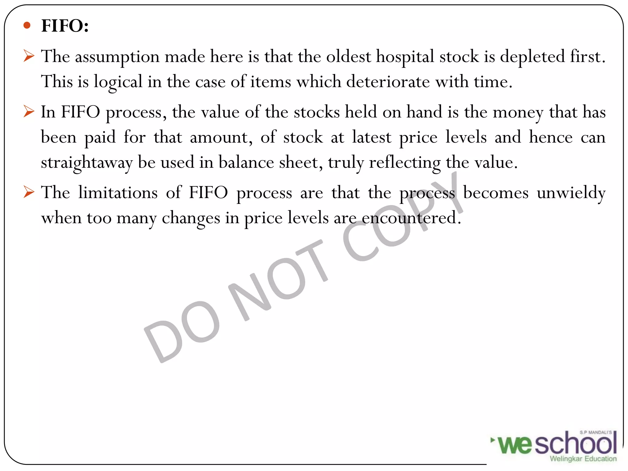  FIFO:
 The assumption made here is that the oldest hospital stock is depleted first.
This is logical in the case of items which deteriorate with time.
 In FIFO process, the value of the stocks held on hand is the money that has
been paid for that amount, of stock at latest price levels and hence can
straightaway be used in balance sheet, truly reflecting the value.
 The limitations of FIFO process are that the process becomes unwieldy
when too many changes in price levels are encountered.
 