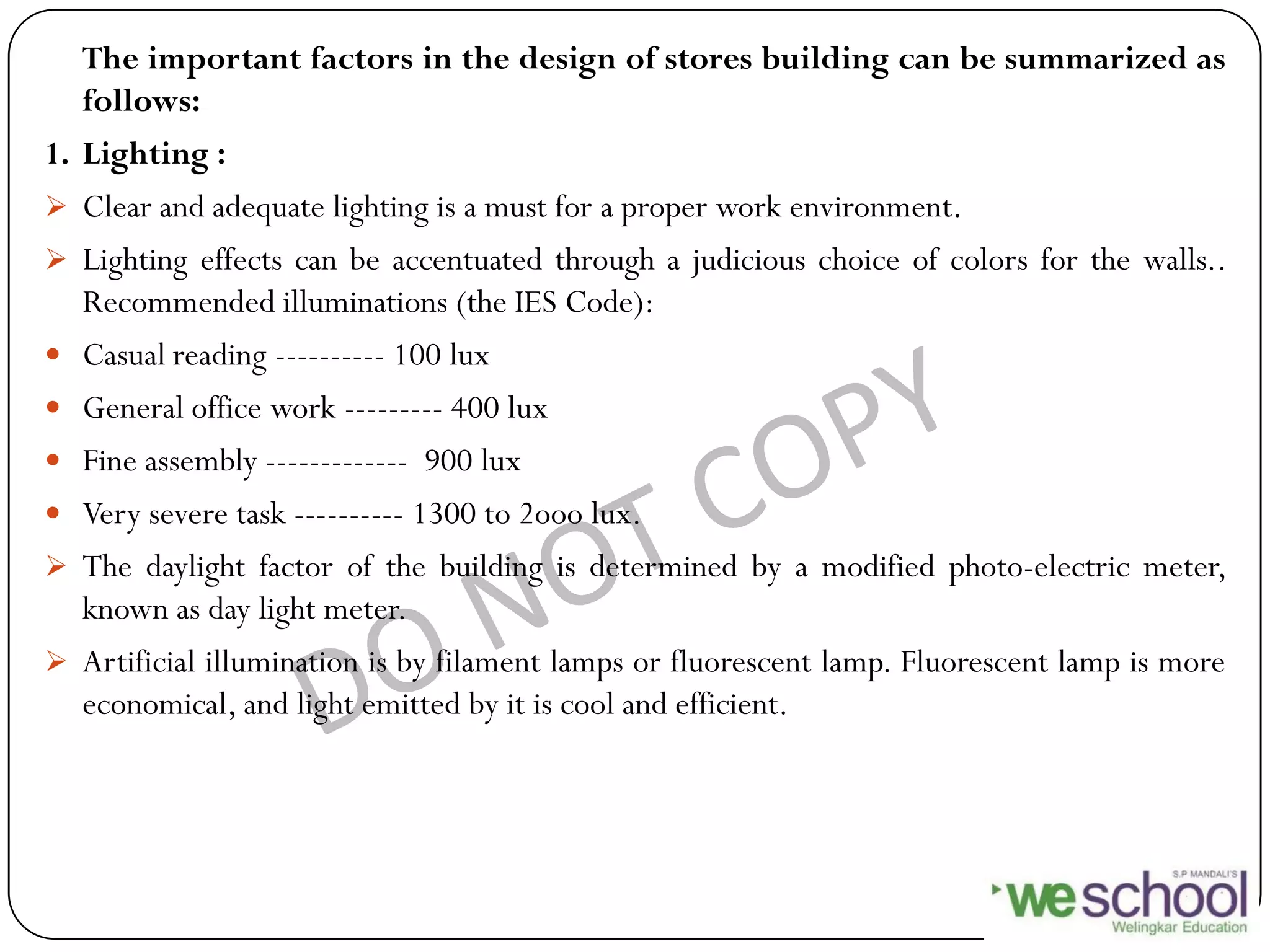 The important factors in the design of stores building can be summarized as
follows:
1. Lighting :
 Clear and adequate lighting is a must for a proper work environment.
 Lighting effects can be accentuated through a judicious choice of colors for the walls..
Recommended illuminations (the IES Code):
 Casual reading ---------- 100 lux
 General office work --------- 400 lux
 Fine assembly ------------- 900 lux
 Very severe task ---------- 1300 to 2ooo lux.
 The daylight factor of the building is determined by a modified photo-electric meter,
known as day light meter.
 Artificial illumination is by filament lamps or fluorescent lamp. Fluorescent lamp is more
economical, and light emitted by it is cool and efficient.
 