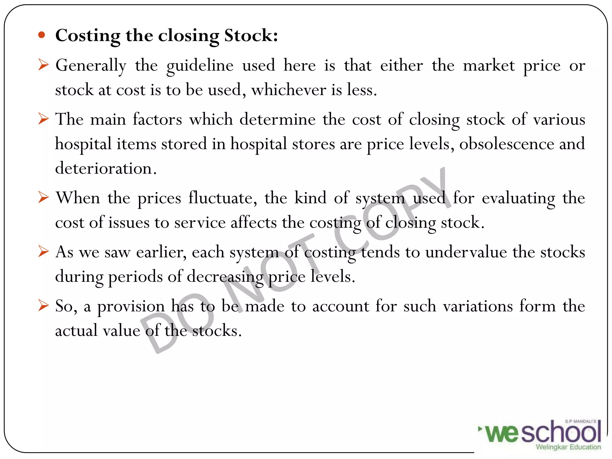  Costing the closing Stock:
 Generally the guideline used here is that either the market price or
stock at cost is to be used, whichever is less.
 The main factors which determine the cost of closing stock of various
hospital items stored in hospital stores are price levels, obsolescence and
deterioration.
 When the prices fluctuate, the kind of system used for evaluating the
cost of issues to service affects the costing of closing stock.
 As we saw earlier, each system of costing tends to undervalue the stocks
during periods of decreasing price levels.
 So, a provision has to be made to account for such variations form the
actual value of the stocks.
 