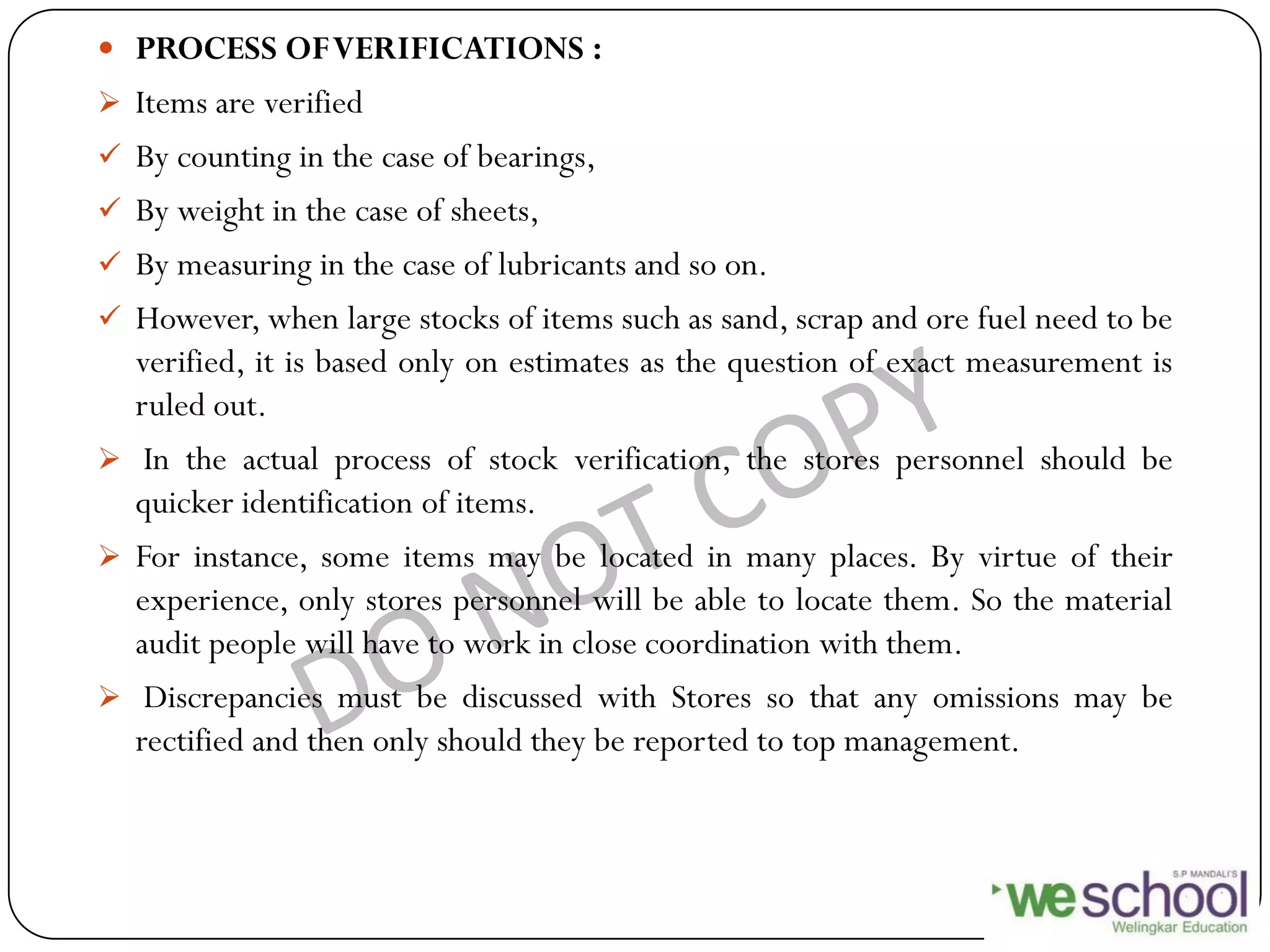  PROCESS OFVERIFICATIONS :
 Items are verified
 By counting in the case of bearings,
 By weight in the case of sheets,
 By measuring in the case of lubricants and so on.
 However, when large stocks of items such as sand, scrap and ore fuel need to be
verified, it is based only on estimates as the question of exact measurement is
ruled out.
 In the actual process of stock verification, the stores personnel should be
quicker identification of items.
 For instance, some items may be located in many places. By virtue of their
experience, only stores personnel will be able to locate them. So the material
audit people will have to work in close coordination with them.
 Discrepancies must be discussed with Stores so that any omissions may be
rectified and then only should they be reported to top management.
 