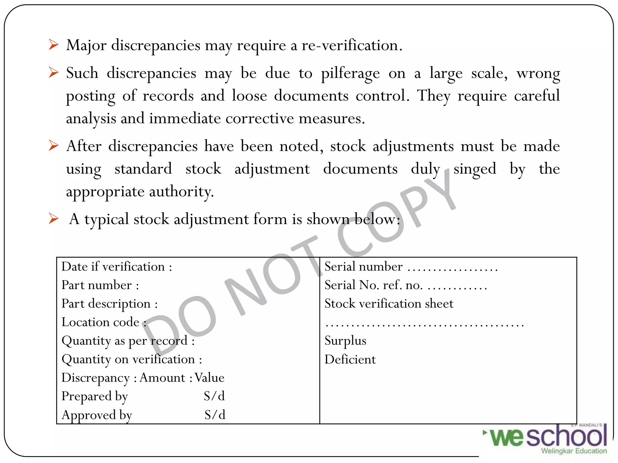  Major discrepancies may require a re-verification.
 Such discrepancies may be due to pilferage on a large scale, wrong
posting of records and loose documents control. They require careful
analysis and immediate corrective measures.
 After discrepancies have been noted, stock adjustments must be made
using standard stock adjustment documents duly singed by the
appropriate authority.
 A typical stock adjustment form is shown below:
Date if verification :
Part number :
Part description :
Location code :
Quantity as per record :
Quantity on verification :
Discrepancy :Amount :Value
Prepared by S/d
Approved by S/d
Serial number ………………
Serial No. ref. no. …………
Stock verification sheet
…………………………………
Surplus
Deficient
 