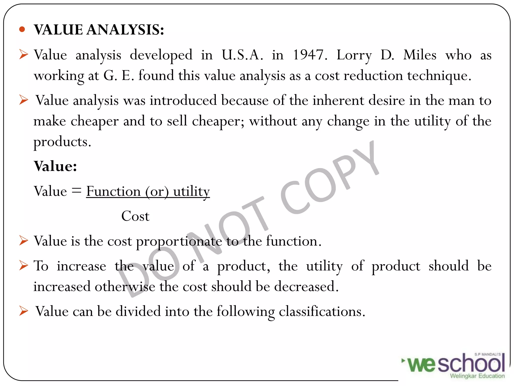  VALUE ANALYSIS:
 Value analysis developed in U.S.A. in 1947. Lorry D. Miles who as
working at G. E. found this value analysis as a cost reduction technique.
 Value analysis was introduced because of the inherent desire in the man to
make cheaper and to sell cheaper; without any change in the utility of the
products.
Value:
Value = Function (or) utility
Cost
 Value is the cost proportionate to the function.
 To increase the value of a product, the utility of product should be
increased otherwise the cost should be decreased.
 Value can be divided into the following classifications.
 