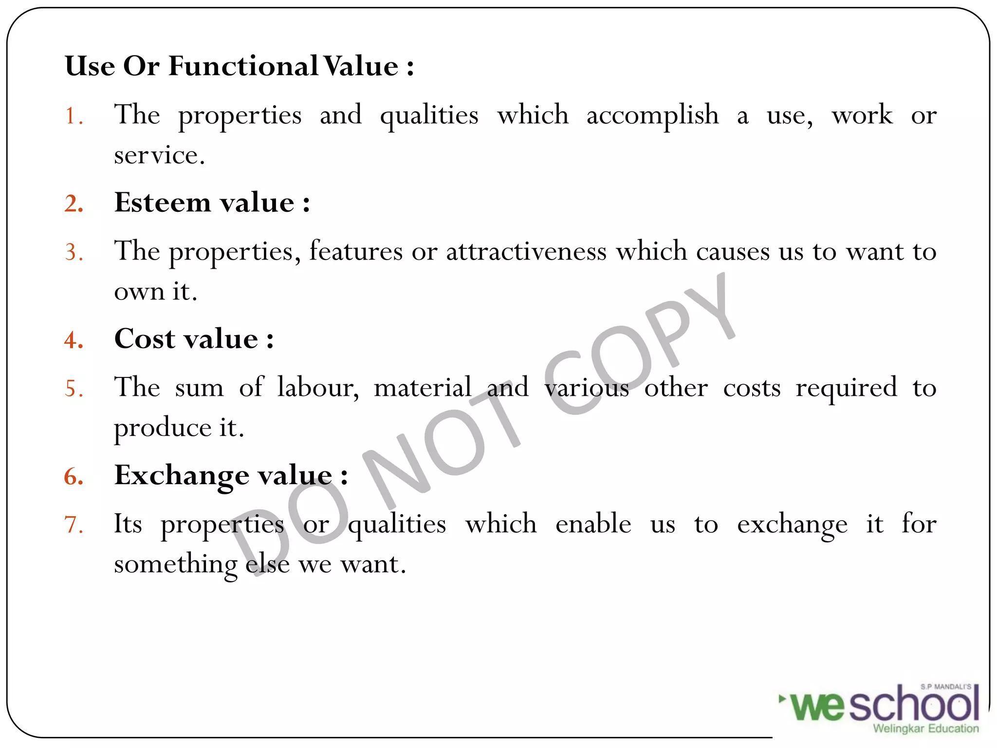Use Or FunctionalValue :
1. The properties and qualities which accomplish a use, work or
service.
2. Esteem value :
3. The properties, features or attractiveness which causes us to want to
own it.
4. Cost value :
5. The sum of labour, material and various other costs required to
produce it.
6. Exchange value :
7. Its properties or qualities which enable us to exchange it for
something else we want.
 