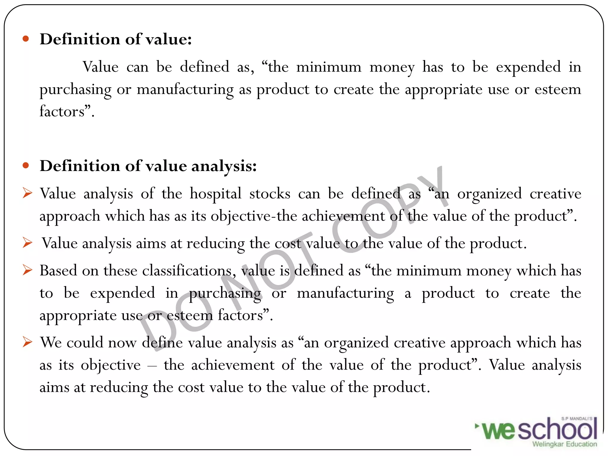  Definition of value:
Value can be defined as, “the minimum money has to be expended in
purchasing or manufacturing as product to create the appropriate use or esteem
factors”.
 Definition of value analysis:
 Value analysis of the hospital stocks can be defined as “an organized creative
approach which has as its objective-the achievement of the value of the product”.
 Value analysis aims at reducing the cost value to the value of the product.
 Based on these classifications, value is defined as “the minimum money which has
to be expended in purchasing or manufacturing a product to create the
appropriate use or esteem factors”.
 We could now define value analysis as “an organized creative approach which has
as its objective – the achievement of the value of the product”. Value analysis
aims at reducing the cost value to the value of the product.
 
