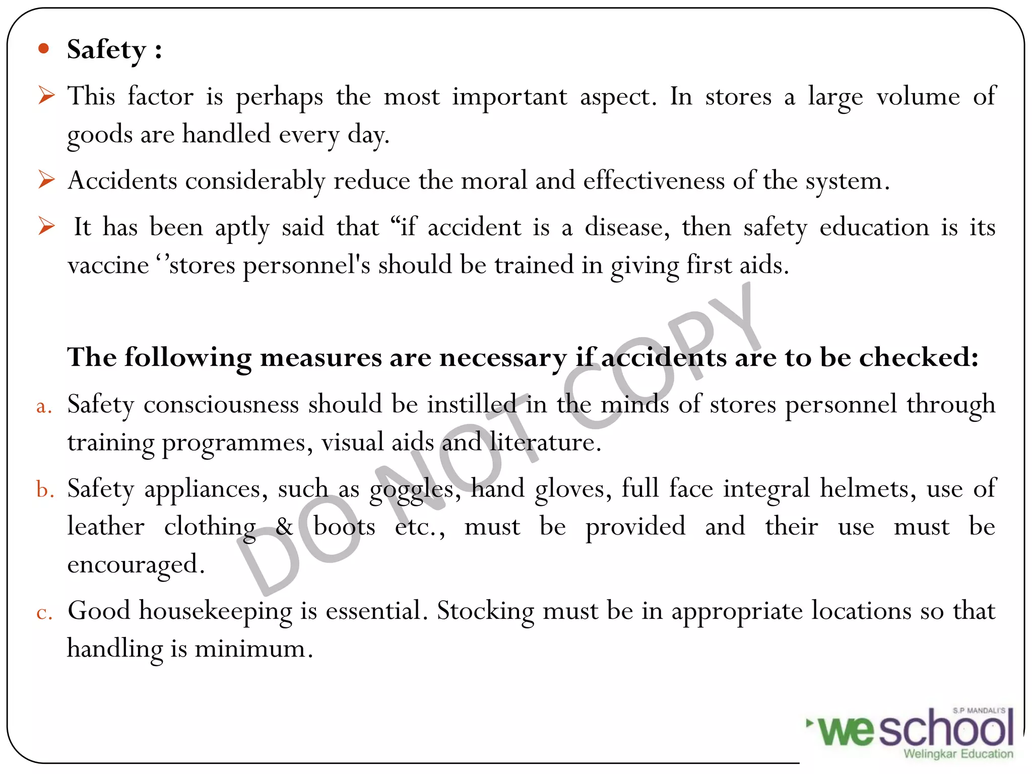  Safety :
 This factor is perhaps the most important aspect. In stores a large volume of
goods are handled every day.
 Accidents considerably reduce the moral and effectiveness of the system.
 It has been aptly said that “if accident is a disease, then safety education is its
vaccine„‟stores personnel's should be trained in giving first aids.
The following measures are necessary if accidents are to be checked:
a. Safety consciousness should be instilled in the minds of stores personnel through
training programmes, visual aids and literature.
b. Safety appliances, such as goggles, hand gloves, full face integral helmets, use of
leather clothing & boots etc., must be provided and their use must be
encouraged.
c. Good housekeeping is essential. Stocking must be in appropriate locations so that
handling is minimum.
 
