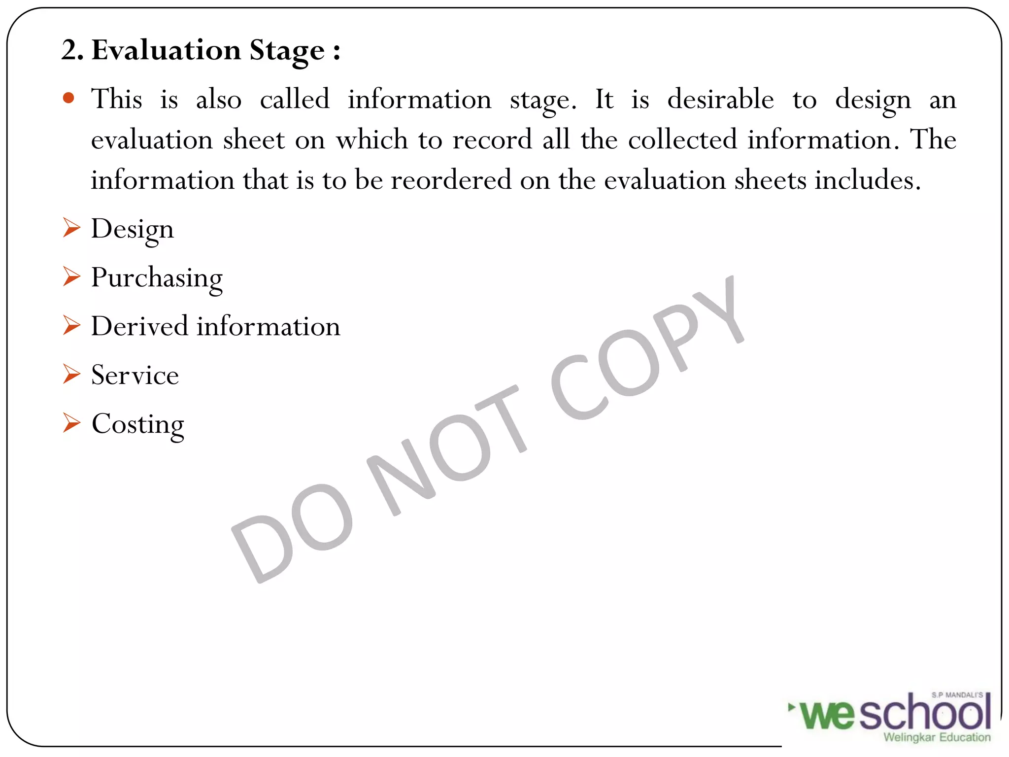 2. Evaluation Stage :
 This is also called information stage. It is desirable to design an
evaluation sheet on which to record all the collected information. The
information that is to be reordered on the evaluation sheets includes.
 Design
 Purchasing
 Derived information
 Service
 Costing
 