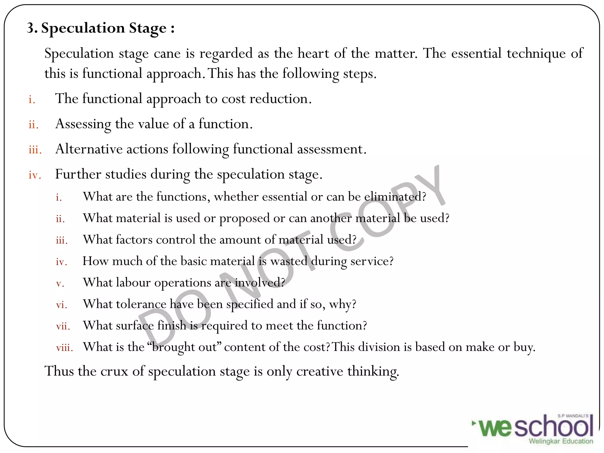 3. Speculation Stage :
Speculation stage cane is regarded as the heart of the matter. The essential technique of
this is functional approach.This has the following steps.
i. The functional approach to cost reduction.
ii. Assessing the value of a function.
iii. Alternative actions following functional assessment.
iv. Further studies during the speculation stage.
i. What are the functions, whether essential or can be eliminated?
ii. What material is used or proposed or can another material be used?
iii. What factors control the amount of material used?
iv. How much of the basic material is wasted during service?
v. What labour operations are involved?
vi. What tolerance have been specified and if so, why?
vii. What surface finish is required to meet the function?
viii. What is the “brought out” content of the cost?This division is based on make or buy.
Thus the crux of speculation stage is only creative thinking.
 