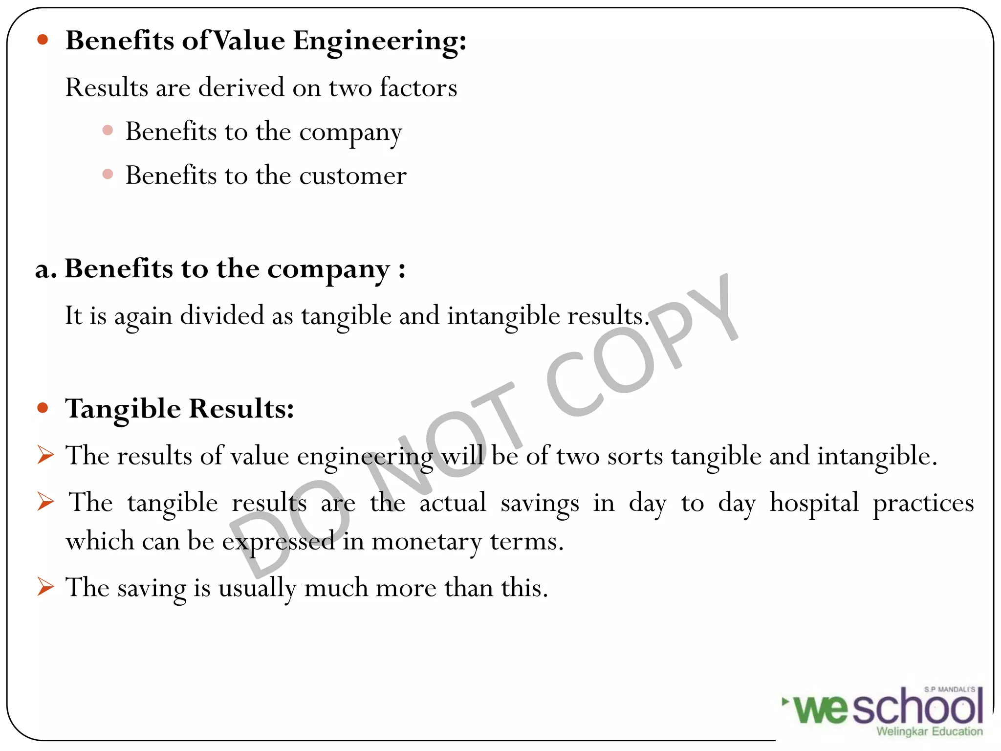  Benefits ofValue Engineering:
Results are derived on two factors
 Benefits to the company
 Benefits to the customer
a. Benefits to the company :
It is again divided as tangible and intangible results.
 Tangible Results:
 The results of value engineering will be of two sorts tangible and intangible.
 The tangible results are the actual savings in day to day hospital practices
which can be expressed in monetary terms.
 The saving is usually much more than this.
 