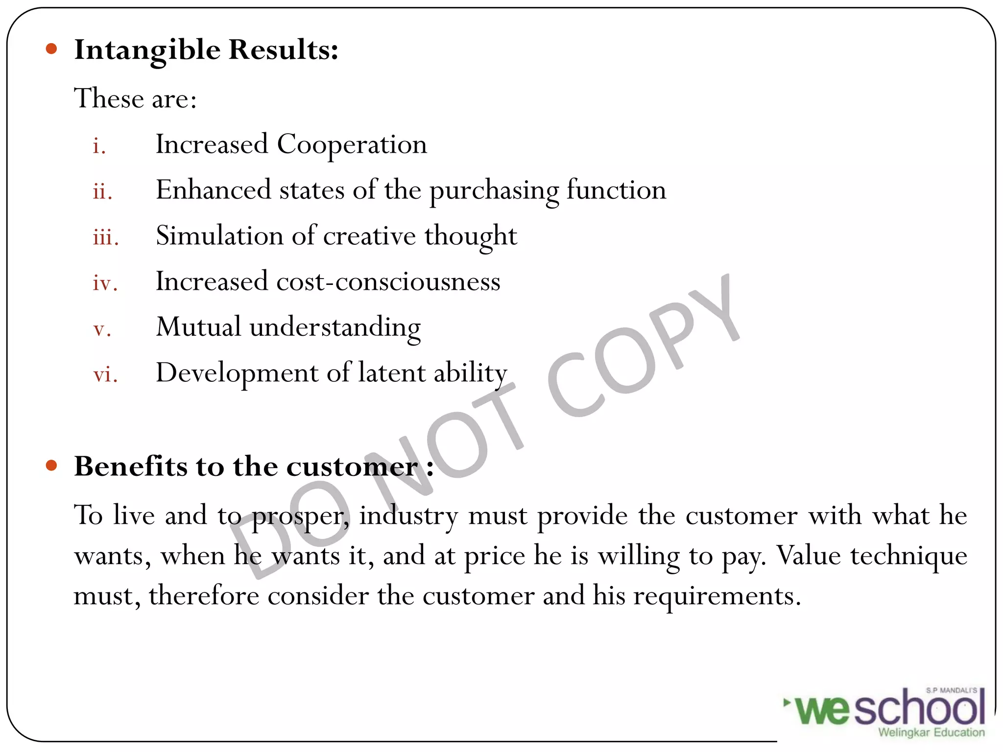  Intangible Results:
These are:
i. Increased Cooperation
ii. Enhanced states of the purchasing function
iii. Simulation of creative thought
iv. Increased cost-consciousness
v. Mutual understanding
vi. Development of latent ability
 Benefits to the customer :
To live and to prosper, industry must provide the customer with what he
wants, when he wants it, and at price he is willing to pay. Value technique
must, therefore consider the customer and his requirements.
 