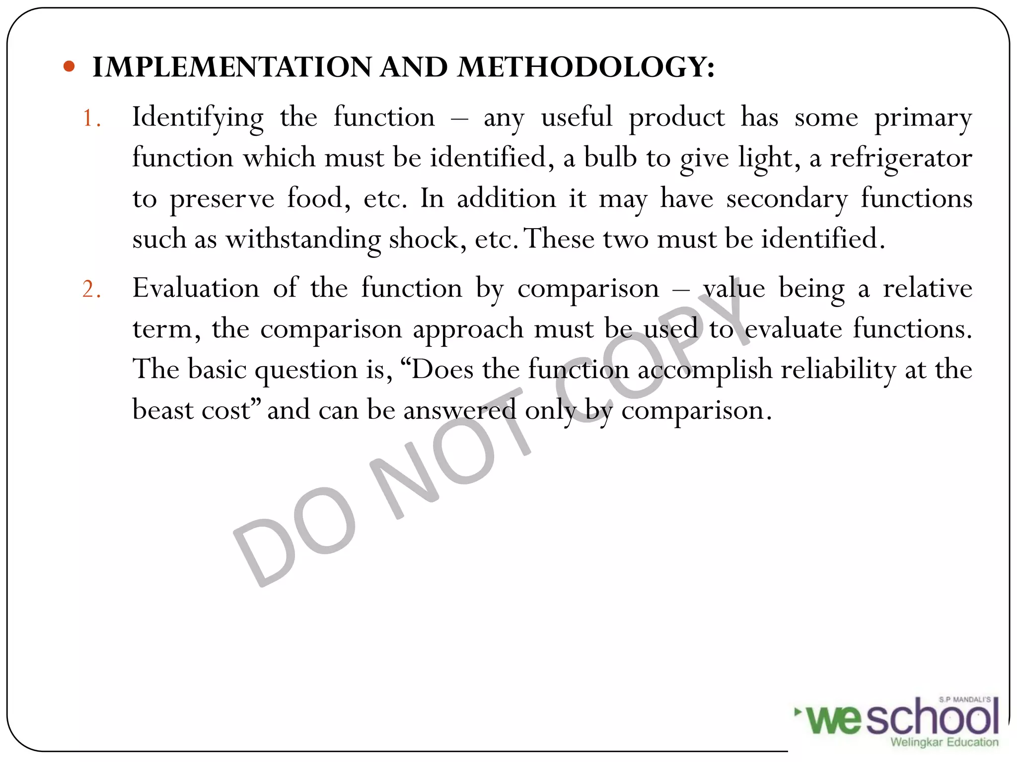  IMPLEMENTATION AND METHODOLOGY:
1. Identifying the function – any useful product has some primary
function which must be identified, a bulb to give light, a refrigerator
to preserve food, etc. In addition it may have secondary functions
such as withstanding shock, etc.These two must be identified.
2. Evaluation of the function by comparison – value being a relative
term, the comparison approach must be used to evaluate functions.
The basic question is, “Does the function accomplish reliability at the
beast cost” and can be answered only by comparison.
 