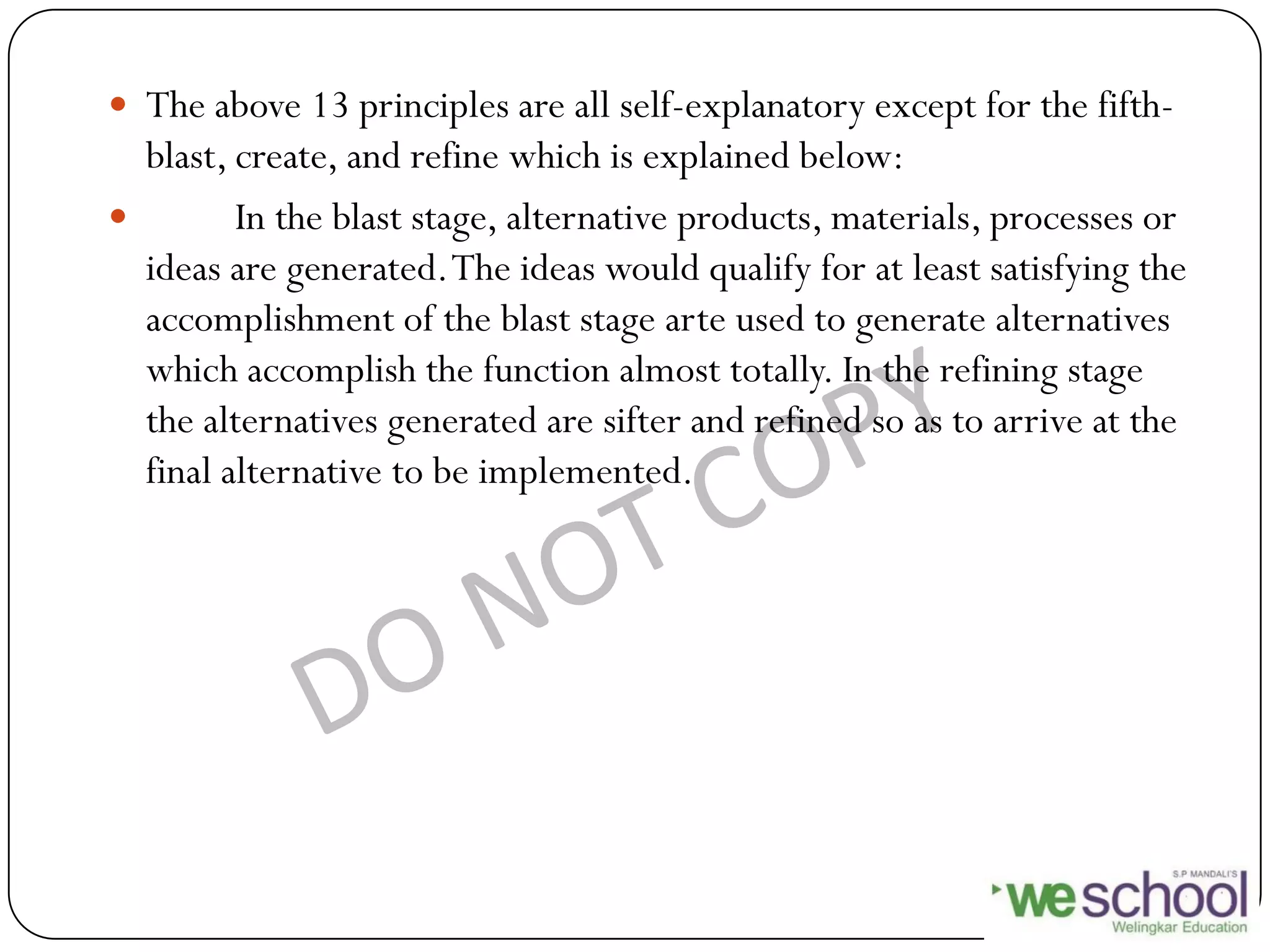  The above 13 principles are all self-explanatory except for the fifth-
blast, create, and refine which is explained below:
 In the blast stage, alternative products, materials, processes or
ideas are generated.The ideas would qualify for at least satisfying the
accomplishment of the blast stage arte used to generate alternatives
which accomplish the function almost totally. In the refining stage
the alternatives generated are sifter and refined so as to arrive at the
final alternative to be implemented.
 