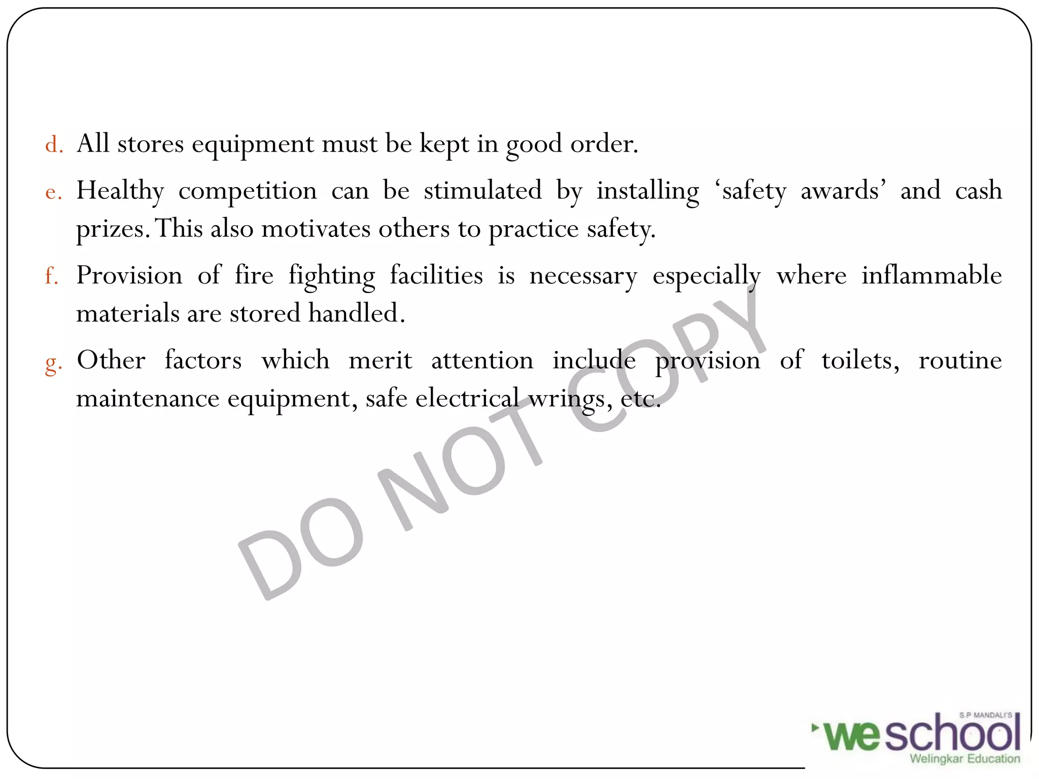 d. All stores equipment must be kept in good order.
e. Healthy competition can be stimulated by installing „safety awards‟ and cash
prizes.This also motivates others to practice safety.
f. Provision of fire fighting facilities is necessary especially where inflammable
materials are stored handled.
g. Other factors which merit attention include provision of toilets, routine
maintenance equipment, safe electrical wrings, etc.
 